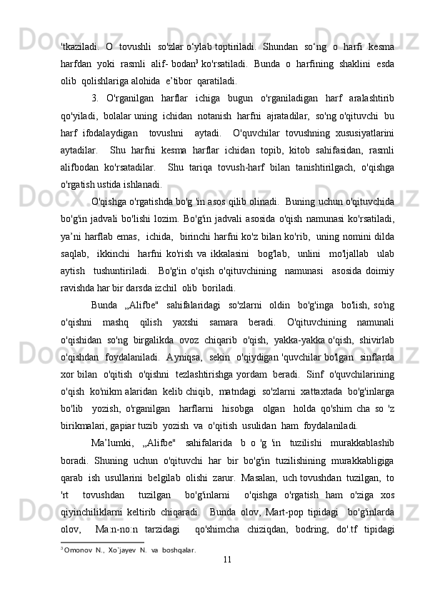 'tkaziladi.   О   tovushli   so'zlar o‘ylab toptiriladi.   Shundan   so‘ng   о   harfi   kesma
harfdan  yoki  rasmli  alif- bodan 3
 ko'rsatiladi.  Bunda  о  harfining  shaklini  esda
olib  qolishlariga alohida  e’tibor  qaratiladi.
3.     O'rganilgan     harflar     ichiga     bugun     o'rganiladigan     harf     aralashtirib
qo'yiladi,  bolalar uning  ichidan  notanish  harfni  ajratadilar,  so'ng o'qituvchi  bu
harf   ifodalaydigan     tovushni     aytadi.     O'quvchilar   tovushning   xususiyatlarini
aytadilar.     Shu   harfni   kesma   harflar   ichidan   topib,   kitob   sahifasidan,   rasmli
alifbodan   ko'rsatadilar.     Shu   tariqa   tovush-harf   bilan   tanishtirilgach,   o'qishga
o'rgatish ustida ishlanadi.
O'qishga o'rgatishda bo'g 'in asos qilib olinadi.  Buning uchun o'qituvchida
bo'g'in   jadvali   bo'lishi   lozim.   Bo'g'in   jadvali   asosida   o'qish   namunasi   ko'rsatiladi,
ya’ni harflab emas,   ichida,   birinchi harfni ko'z bilan ko'rib,   uning nomini dilda
saqlab,     ikkinchi     harfni   ko'rish   va   ikkalasini     bog'lab,     unlini     mo'ljallab     ulab
aytish     tushuntiriladi.     Bo'g'in   o'qish   o'qituvchining     namunasi     asosida   doimiy
ravishda har bir darsda izchil  olib  boriladi.
Bunda     „Alifbe"     sahifalaridagi     so'zlarni     oldin     bo'g'inga     bo'lish,   so'ng
o'qishni     mashq     qilish     yaxshi     samara     beradi.     O'qituvchining     namunali
o'qishidan  so'ng  birgalikda  ovoz  chiqarib  o'qish,  yakka-yakka o'qish,  shivirlab
o'qishdan   foydalaniladi.   Ayniqsa,   sekin   o'qiydigan 'quvchilar bo'lgan   sinflarda
xor bilan   o'qitish  o'qishni   tezlashtirishga yordam   beradi.   Sinf  o'quvchilarining
o'qish  ko'nikm alaridan  kelib chiqib,  matndagi  so'zlarni  xattaxtada  bo'g'inlarga
bo'lib     yozish,   o'rganilgan     harflarni     hisobga     olgan     holda   qo'shim   cha   so   'z
birikmalari, gapiar tuzib  yozish  va  o'qitish  usulidan  ham  foydalaniladi.
Ma’lumki,     „Alifbe"     sahifalarida     b   o   'g   'in     tuzilishi     murakkablashib
boradi.  Shuning  uchun  o'qituvchi  har  bir  bo'g'in  tuzilishining  murakkabligiga
qarab  ish  usullarini  belgilab  olishi  zarur.  Masalan,  uch tovushdan  tuzilgan,  to
'rt     tovushdan     tuzilgan     bo'g'inlarni     o'qishga   o'rgatish   ham   o'ziga   xos
qiyinchiliklarni   keltirib   chiqaradi.     Bunda   olov,   Mart-pоp   tipidagi     bo'g'inlarda
olov,     Ma:n-no:n   tarzidagi     qo'shimcha   chiziqdan,   bodring,   do'.tf   tipidagi
3
  Omonov   N.,   Xo`jayev   N.   va   boshqalar.
11 