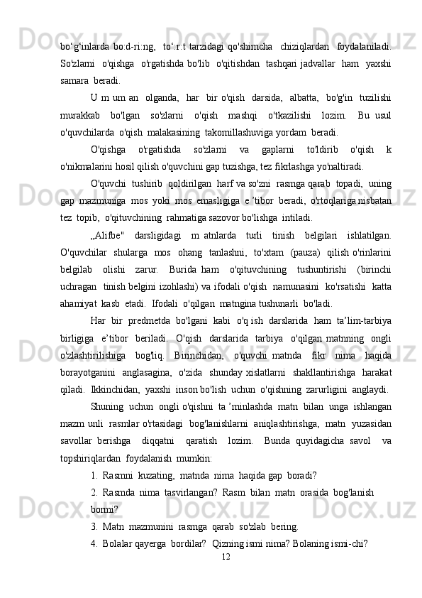 bo‘g‘inlarda   bo:d-ri:ng,     to‘:r:t   tarzidagi   qo'shimcha     chiziqlardan     foydalaniladi.
So'zlarni   o'qishga   o'rgatishda bo'lib   o'qitishdan   tashqari jadvallar   ham   yaxshi
samara  beradi.
U   m   um   an     olganda,     har     bir   o'qish     darsida,     albatta,     bo'g'in     tuzilishi
murakkab     bo'lgan     so'zlarni     o'qish     mashqi     o'tkazilishi     lozim.     Bu   usul
o'quvchilarda  o'qish  malakasining  takomillashuviga yordam  beradi.
O'qishga     o'rgatishda     so'zlarni     va     gaplarni     to'ldirib     o'qish     k
o'nikmalarini hosil qilish o'quvchini gap tuzishga, tez fikrlashga yo'naltiradi. 
O'quvchi  tushirib  qoldirilgan  harf va so'zni  rasmga qarab  topadi,  uning
gap  mazmuniga  mos  yoki  mos  emasligiga  e ’tibor  beradi,  o'rtoqlariga nisbatan
tez  topib,  o'qituvchining  rahmatiga sazovor bo'lishga  intiladi.
„Alifbe"     darsligidagi     m   atnlarda     turli     tinish     belgilari     ishlatilgan.
O'quvchilar    shularga   mos    ohang   tanlashni,   to'xtam    (pauza)    qilish o'rinlarini
belgilab     olishi     zarur.     Burida   ham     o'qituvchining     tushuntirishi     (birinchi
uchragan   tinish belgini izohlashi) va ifodali o'qish   namunasini   ko'rsatishi   katta
ahamiyat  kasb  etadi.  Ifodali  o'qilgan  matngina tushunarli  bo'ladi.
Har  bir  predmetda  bo'lgani  kabi  o'q ish  darslarida  ham  ta’lim-tarbiya
birligiga     e’tibor     beriladi.     O'qish     darslarida     tarbiya     o'qilgan   matnning     ongli
o'zlashtirilishiga     bog'liq.     Birinchidan,     o'quvchi   matnda     fikr     nima     haqida
borayotganini    anglasagina,    o'zida     shunday   xislatlarni     shakllantirishga    harakat
qiladi.  Ikkinchidan,  yaxshi  inson bo'lish  uchun  o'qishning  zarurligini  anglaydi. 
Shuning  uchun  ongli o'qishni  ta ’minlashda  matn  bilan  unga  ishlangan
mazm unli   rasmlar o'rtasidagi   bog'lanishlarni   aniqlashtirishga,   matn   yuzasidan
savollar   berishga     diqqatni     qaratish     lozim.     Bunda   quyidagicha   savol     va
topshiriqlardan  foydalanish  mumkin:
1.  Rasmni  kuzating,  matnda  nima  haqida gap  boradi?
2.  Rasmda  nima  tasvirlangan?  Rasm  bilan  matn  orasida  bog'lanish
bormi?
3.  Matn  mazmunini  rasmga  qarab  so'zlab  bering.
4.  Bolalar qayerga  bordilar?  Qizning ismi nima? Bolaning ismi-chi?
12 