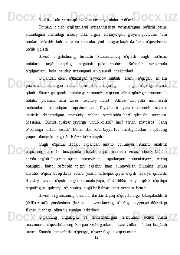 5.  Ali,  Lola  nima  qildi?  Ular qanday  lolalar terdilar?
Demak,   o'qish   o'qilganlarni   o'zlashtirishga   yo'naltirilgan   bo'lishi lozim,
shundagina     matndagi     asosiy     fikr,     ilgari     surilayotgan     g'oya   o'quvchilar     tom
onidan  o'zlashtiriladi,  so‘z  va  m atnlar  yod  olingan taqdirda  ham  o'quvchiniki
bo'lib  qoladi.
Savod     o'rgatishning     birinchi     kunlaridanoq     o'q   ish     ongli     bo'lishi,
bolalarni     ongli     o'qishga     o'rgatish     juda     muhim.     So'roqlar     yordamida
o'qilganlarni  bola  qanday  tushungani  aniqlanadi,  tekshiriladi. 
O'qishdan   oldin   o'tkazilgan   tayyorlov   suhbati     ham,     o'qilgan     m   atn
yuzasidan   o'tkazilgan     suhbat   ham     shu     maqsadga   —     ongli     o'qishga   xizmat
qiladi.  Sharoitga  qarab,  bolalarga  nimanidir  o'qishni  talab  qiladigan muammoli
holatni     yaratish     ham     zarur.     Bunday     holat     „Alifbe   “dan   yoki     harf   terish
matosidan,     o'qiladigan     topishmoqdan     foydalanib     yoki   muammoli     savolni
keltirib     chiqaradigan     taxminiy     suhbat     yordamida   hosil   qilinishi     mumkin.
Masalan,     Qishda   qushlar   qayerga     uchib   keladi?   (harf     terish     matosida:     Issiq
о‘Ikalarga    uchib    ketadi).  Mana     shu    kabi  tayyorlov    mashg'ulotlari    o'qishning
yuqori  darajada  ongli  bo'lishini ta’minlaydi.
Ongli     o'qishni     ifodali     o'qishdan     ajratib     bo'lmaydi.     Ammo     analitik
o'qishning     birinchi     bosqichida     ifodali     o'qish     mumkin     emas,     chunki   bolalar
so'zda   urg'uli   bo'g'inni   ajrata     olmaydilar,     tugallangan     intonatsiyani,     so'roq
ohangini,     hatto,     orfoepik     to'g'ri     o'qishni     ham     bilmaydilar.     Shuning     uchun
analitik  o'qish  bosqichida  so'zni  yaxlit,  orfoepik qayta  o'qish  tavsiya  qilinadi.
Bunday     qayta     o'qish     to'g'ri     intonatsiyaga,   ifodalilikka     rioya     qilib     o'qishga
o'rgatibgina  qolmay,  o'qishning  ongli bo'lishiga  ham  yordam  beradi.
Savod  o'rg atishning  birinchi  darslaridayoq  o'quvchilarga  tabaqalashtirib
(differensial)   yondashish   (bunda   o'quvchilaming   o'qishga   tayyorgarliklaridagi
fikrlar  hisobga  olinadi)  amalga  oshiriladi.
O'qishning     ongliligini     va     ta’sirchanligini     ta’minlash     uchun     matn
mazmunini   o'quvchilaming   ko'rgan-kechirganlari,     taassurotlari     bilan   bog'lash
lozim.  Shunda  o'quvchida  o'qishga,  o'rganishga  qiziqish ortadi.
13 