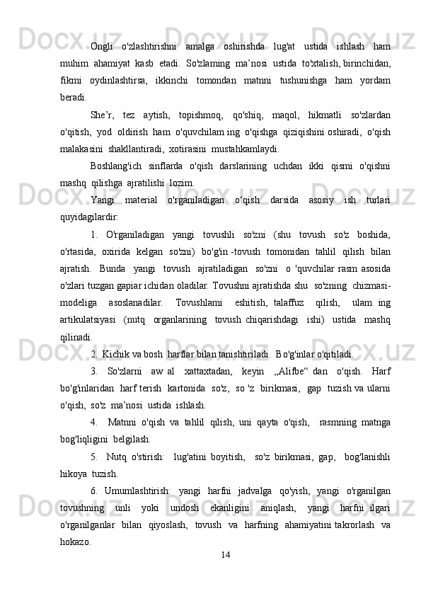 Ongli     o'zlashtirishni     amalga     oshirishda     lug'at     ustida     ishlash     ham
muhim  ahamiyat  kasb  etadi.  So'zlaming  ma’nosi  ustida  to'xtalish, birinchidan,
fikmi     oydinlashtirsa,     ikkinchi     tomondan     matnni     tushunishga     ham     yordam
beradi.
She’r,     tez     aytish,     topishmoq,     qo'shiq,     maqol,     hikmatli     so'zlardan
o'qitish,  yod  oldirish  ham  o'quvchilam ing  o'qishga  qiziqishini oshiradi,  o'qish
malakasini  shakllantiradi,  xotirasini  mustahkamlaydi. 
Boshlang'ich   sinflarda   o'qish   darslarining   uchdan   ikki   qismi    o'qishni
mashq  qilishga  ajratilishi  lozim.
Yangi     material     o'rganiladigan     o‘qish     darsida     asosiy     ish     turlari
quyidagilardir:
1.     O'rganiladigan     yangi     tovushli     so'zni     (shu     tovush     so'z     boshida,
o'rtasida,   oxirida   kelgan   so'zni)   bo'g'in -tovush   tomonidan   tahlil   qilish   bilan
ajratish.     Bunda     yangi     tovush     ajratiladigan     so'zni     o   'quvchilar   rasm   asosida
o'zlari tuzgan gapiar ichidan oladilar. Tovushni ajratishda shu  so'zning  chizmasi-
modeliga     asoslanadilar.     Tovushlami     eshitish,   talaffuz     qilish,     ulam   ing
artikulatsiyasi     (nutq     organlarining     tovush   chiqarishdagi     ishi)     ustida     mashq
qilinadi.
2.  Kichik va bosh  harflar bilan tanishtiriladi.  Bo'g'inlar o'qitiladi.
3.     So'zlarni     aw   al     xattaxtadan,     keyin     ,,Alifbe“   dan     o'qish.     Harf
bo'g'inlaridan   harf terish   kartonida   so'z,   so 'z   birikmasi,   gap   tuzish va ularni
o'qish,  so'z  ma’nosi  ustida  ishlash.
4.     Matnni   o'qish   va   tahlil   qilish,   uni   qayta   o'qish,     rasmning   matnga
bog'liqligini  belgilash.
5.     Nutq   o'stirish:     lug'atini   boyitish,     so'z   birikmasi,   gap,     bog'lanishli
hikoya  tuzish.
6.     Umumlashtirish:     yangi     harfni     jadvalga     qo'yish,     yangi     o'rganilgan
tovushning     unli     yoki     undosh     ekanligini     aniqlash,     yangi     harfni   ilgari
o'rganilganlar    bilan   qiyoslash,    tovush   va   harfning   ahamiyatini  takrorlash   va
hokazo.
14 