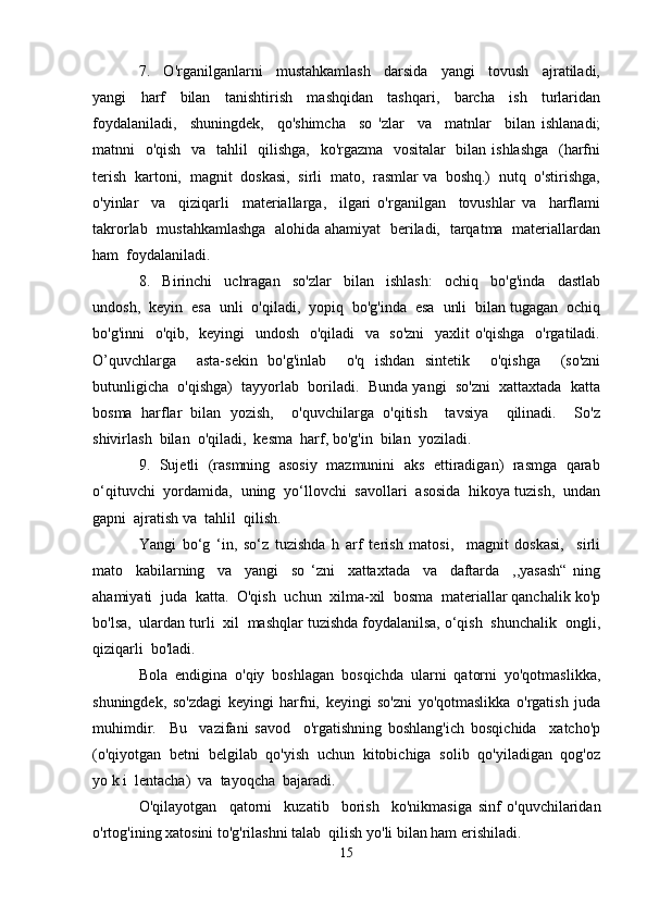 7.     O'rganilganlarni     mustahkamlash     darsida     yangi     tovush     ajratiladi,
yangi     harf     bilan     tanishtirish     mashqidan     tashqari,     barcha     ish     turlaridan
foydalaniladi,     shuningdek,     qo'shimcha     so   'zlar     va     matnlar     bilan   ishlanadi;
matnni   o'qish   va   tahlil    qilishga,   ko'rgazma   vositalar    bilan ishlashga    (harfni
terish  kartoni,  magnit  doskasi,  sirli  mato,  rasmlar va  boshq.)  nutq  o'stirishga,
o'yinlar     va     qiziqarli     materiallarga,     ilgari   o'rganilgan     tovushlar   va     harflami
takrorlab   mustahkamlashga   alohida ahamiyat   beriladi,   tarqatma   materiallardan
ham  foydalaniladi.
8.     Birinchi     uchragan     so'zlar     bilan     ishlash:     ochiq     bo'g'inda     dastlab
undosh,  keyin  esa  unli  o'qiladi,  yopiq  bo'g'inda  esa  unli  bilan tugagan  ochiq
bo'g'inni    o'qib,   keyingi    undosh   o'qiladi   va   so'zni    yaxlit o'qishga   o'rgatiladi.
O’quvchlarga     asta-sekin   bo'g'inlab     o'q   ishdan   sintetik     o'qishga     (so'zni
butunligicha  o'qishga)  tayyorlab  boriladi.  Bunda yangi  so'zni  xattaxtada  katta
bosma   harflar   bilan   yozish,     o'quvchilarga   o'qitish     tavsiya     qilinadi.     So'z
shivirlash  bilan  o'qiladi,  kesma  harf, bo'g'in  bilan  yoziladi.
9.   Sujetli  (rasmning  asosiy  mazmunini  aks   ettiradigan)  rasmga   qarab
o‘qituvchi  yordamida,  uning  yo‘llovchi  savollari  asosida  hikoya tuzish,  undan
gapni  ajratish va  tahlil  qilish.
Yangi   bo‘g   ‘in,   so‘z   tuzishda   h   arf   terish   matosi,     magnit   doskasi,     sirli
mato     kabilarning     va     yangi     so   ‘zni     xattaxtada     va     daftarda     ,,yasash“   ning
ahamiyati  juda  katta.  O'qish  uchun  xilma-xil  bosma  materiallar qanchalik ko'p
bo'lsa,  ulardan turli  xil  mashqlar tuzishda foydalanilsa, o‘qish  shunchalik  ongli,
qiziqarli  bo'ladi.
Bola   endigina   o'qiy   boshlagan   bosqichda   ularni   qatorni   yo'qotmaslikka,
shuningdek,   so'zdagi   keyingi   harfni,   keyingi   so'zni   yo'qotmaslikka   o'rgatish   juda
muhimdir.     Bu     vazifani   savod     o'rgatishning   boshlang'ich   bosqichida     xatcho'p
(o'qiyotgan  betni  belgilab  qo'yish  uchun  kitobichiga  solib  qo'yiladigan  qog'oz
yo k i  lentacha)  va  tayoqcha  bajaradi. 
O'qilayotgan     qatorni     kuzatib     borish     ko'nikmasiga   sinf   o'quvchilaridan
o'rtog'ining xatosini to'g'rilashni talab  qilish yo'li bilan ham erishiladi. 
15 