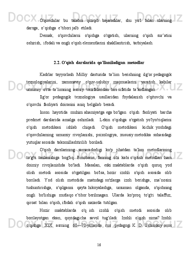 O'quvchilar     bu     talabni     qiziqib     bajaradilar,     shu     yo'l     bilan     ularning
darsga,  o‘qishga  e’tibori jalb  etiladi.
Demak,     o'quvchilarni     o'qishga     o'rgatish,     ularning     o'qish     sur’atini
oshirish,  ifodali va ongli o'qish elementlarini shakllantirish,  tarbiyalash.
2.2. O'qish  darslarida  qo'llaniladigan  metodlar
Kadrlar   tayyorlash   Milliy   dasturida   ta’lim   berishning   ilg'or pedagogik
texnologiyalarini,     zamonaviy     o'quv-uslubiy     majmualarini     yaratish     kabilar
umumiy  o'rta  ta’limning  asosiy  vazifalaridan  biri sifatida  ta’kidlangan.
Ilg'or     pedagogik     texnologiya     usullaridan     foydalanish     o'qituvchi     va
o'quvchi  faoliyati  doirasini  aniq  belgilab  beradi.
Inson     hayotida   muhim  ahamiyatga  ega  bo'lgan   o'qish    faoliyati     barcha
predmet   darslarida   amalga   oshiriladi.     Lekin   o'qishga   o'rgatish   yo'lyo'riqlarini
o'qish     metodikasi     ishlab     chiqadi.     O'qish     metodikasi     kichik   yoshdagi
o'quvchilaming  umumiy  rivojlanishi,  psixologiya,  xususiy metodika  sohasidagi
yutuqlar asosida  takomillashtirilib  boriladi.
O'qish     darslarining     samaradorligi     ko'p     jihatdan     ta’lim     metodlarining
to'g'ri  tanlanishiga  bog'liq.  Binobarin,  fanning  o'zi  kabi o'qitish  metodlari  ham
doimiy     rivojlanishda     bo'ladi.     Masalan,     eski   maktablarda     o'qish     quruq     yod
olish     metodi     asosida     o'rgatilgan     bo'lsa,   hozir     izohli     o'qish     asosida     olib
boriladi.     Yod     olish     metodida     matndagi   so'zlarga     izoh     berishga,     ma’nosini
tushuntirishga,     o'qilganni     qayta   hikoyalashga,     umuman     olganda,     o'qishning
ongli     bo'lishiga     mutlaqo   e’tibor   berilmagan.     Ularda     ko'proq     to'g'ri     talaffuz,
qiroat  bilan  o'qish, ifodali  o'qish  nazarda  tutilgan.
Hozir     maktablarda     o'q   ish     izohli     o'qish     metodi     asosida     olib
borilayotgan     ekan,     quyidagicha     savol     tug‘iladi:     Izohli     o'qish     nima?   Izohli
o'qishga     XIX     asrning     60—70-yillarida     rus     pedagogi   K.   D.   Ushinskiy   asos
16 