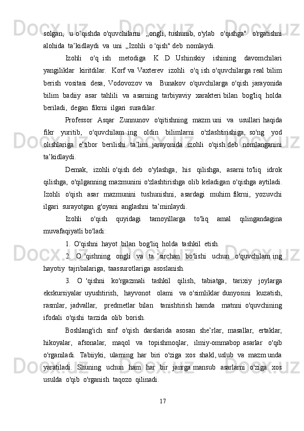 solgan,     u   o‘qishda   o'quvchilarni     „ongli,   tushunib,   o'ylab     o'qishga"     o'rgatishni
alohida  ta’kidlaydi  va  uni  „Izohli  o 'qish" deb  nomlaydi.
Izohli     o'q   ish     metodiga     K   .D   .Ushinskiy     ishining     davomchilari
yangiliklar     kiritdilar.     Korf   va   Vaxterev     izohli     o'q   ish   o'quvchilarga   real   bilim
berish   vositasi   desa,   Vodovozov   va     Bunakov   o'quvchilarga   o'qish   jarayonida
bilim   badiiy   asar   tahlili   va   asarning   tarbiyaviy   xarakteri bilan   bog'liq   holda
beriladi,  degan  fikrni  ilgari  suradilar.
Professor     Asqar     Zunnunov     o'qitishning     mazm   uni     va     usullari   haqida
fikr     yuritib,     o'quvchilam   ing     oldin     bilimlarni     o'zlashtirishiga,   so'ng     yod
olishlariga   e’tibor   berilishi   ta’lim   jarayonida   izohli   o'qish deb   nomlanganini
ta’kidlaydi.
Demak,     izohli   o'qish   deb     o'ylashga,     his     qilishga,     asarni   to'liq     idrok
qilishga,   o'qilganning   mazmunini   o'zlashtirishga   olib   keladigan   o'qishga   aytiladi.
Izohli     o'qish     asar     mazmunini     tushunishni,     asardagi     muhim   fikrni,    yozuvchi
ilgari  surayotgan  g'oyani  anglashni  ta’minlaydi.
Izohli   o'qish   quyidagi   tamoyillarga   to'liq   amal   qilingandagina
muvafaqiyatli bo'ladi:
1.  O'qishni  hayot  bilan  bog'liq  holda  tashkil  etish.
2.     O   'qishning     ongli     va     ta   ’sirchan     bo'lishi     uchun     o'quvchilam   ing
hayotiy  tajribalariga,  taassurotlariga  asoslanish.
3.     O   'qishni     ko'rgazmali     tashkil     qilish,     tabiatga,     tarixiy     joylarga
ekskursiyalar   uyushtirish,     hayvonot     olami     va   o'simliklar   dunyosini     kuzatish,
rasmlar,   jadvallar,     predmetlar   bilan     tanishtirish   hamda     matnni   o'quvchining
ifodali  o'qishi  tarzida  olib  borish.
Boshlang'ich   sinf   o'qish   darslarida   asosan   she’rlar,   masallar,   ertaklar,
hikoyalar,     afsonalar,     maqol     va     topishmoqlar,     ilmiy-ommabop   asarlar     o'qib
o'rganiladi.  Tabiiyki,  ularning  har  biri  o'ziga  xos  shakl, uslub  va  mazm unda
yaratiladi.    Shuning   uchun   ham    har    bir    janrga  mansub   asarlarni    o'ziga    xos
usulda  o'qib  o'rganish  taqozo  qilinadi.
17 