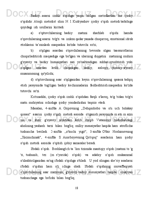 Badiiy     asarni     izohli     o'qishga     yaqin     bo'lgan     metodlardan     biri     ijodiy
o'qishdir. Atoqli  metodist  olim  N. I. Kudryashov  ijodiy  o'qish  metodi tarkibiga
quyidagi  ish  usullarini  kiritadi:
a)     o'qituvchilarning   badiiy     matnni     sharhlab     o'qishi     hamda
o'quvchilarning asarni  to'g'ri  va  imkon qadar yanada chuqurroq, emotsional idrok
etishlarini  ta’minlash  maqsadini  ko'zda  tutuvchi  so'zi;
b)     o'qilgan   asardan   o'quvchilaming   bevosita   olgan   taassurotlarini
chuqurlashtirish   maqsadiga   ega   bo'lgan   va   ularning   diqqatini     matnning   muhim
g'oyaviy   va   badiiy   hususiyatlari    sari    yo'naltiradigan   suhbat  uyushtirish   yoki
o'qilgan     asardan     kelib     chiqadigan     badiiy,     axloqiy,   ijtimoiy-siyosiy
muammoning  qo'yilishi;
d)  o'qituvchining  asar  o'qilganidan  keyin  o'quvchilarning  qasami tadqiq
etish  jarayonida  tug'ilgan  badiiy  kechinmalarini  faollashtirish maqsadini  ko'zda
tutuvchi  so'zi.
Ko'rinadiki,   ijodiy   o'qish   izohli   o'qishdan   farqli   o'laroq,   to'g   'ridan   to'g'ri
matn  mohiyatini  ochishga  ijodiy  yondashishni  taqozo  etadi. 
Masalan,     4-sinfda     A.   Oripovning     „Dehqonbobo     va     o'n     uch     bolakay
qissasi"   asarini   ijodiy o'qish   metodi asosida   o'rganish jarayonida m atn m azm
uni     va     shoir     g'oyaviy     niyatidan     kelib     chiqib     Vatanimiz     hududlaridagi
aholining yashash   tarzi   bilan   bog'liq   milliy xususiyatlar haqida ham   atroflicha
tushuncha     beriladi.     2-sinfda     ,,o'tinchi     yigit",     3-sinfda   O'tkir     Hoshimovning
„Xazonchinak",     4-sinfda     S.   Anorboyevning   Qo'rqoq"     asarlarini     ham     ijodiy
o'qish  metodi  asosida  o'qitish  ijobiy samaralar beradi.
Ifodali o‘qish.   Boshlang'ich ta ’lim tizimida mantiqiy o'qish (matnni to 'g
'ri,   tushunib,     tez     (m   e’yorida)     o'qish)     va     adabiy     o‘qish     mukammal
o'zlashtirilganidan   so'ng   ifodali   o'qishga   o'tiladi.     U   yod   olingan   she’riy   asarlarni
ifodali     o'qishni     ham     o'z     ichiga     oladi.     Ifodali     o'qishning     muvaffaqiyati
o'quvchilaming   asar   mazmuni,   g'oyaviy-badiiy   xususiyatlari   haqida     muayyan
tushunchaga  ega  bo'lishi  bilan  bog'liq.
18 