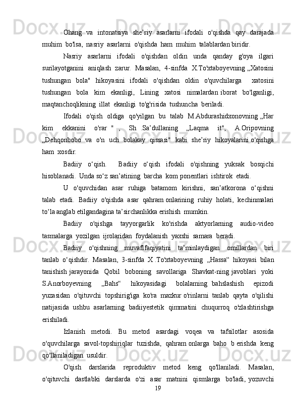 Ohang   va   intonatsiya   she’riy   asarlarni   ifodali   o'qishda   qay   darajada
muhim  bo'lsa,  nasriy  asarlarni  o'qishda  ham  muhim  talablardan biridir.
Nasriy     asarlarni     ifodali     o'qishdan     oldin     unda     qanday     g'oya     ilgari
surilayotganini  aniqlash  zarur.  Masalan,  4-sinfda  X.To'xtaboyevning „Xatosini
tushungan   bola"   hikoyasini   ifodali   o'qishdan   oldin   o'quvchilarga     xatosini
tushungan     bola     kim     ekanligi,     Lining     xatosi     nimalardan   iborat     bo'lganligi,
maqtanchoqlikning  illat  ekanligi  to'g'risida  tushuncha  beriladi.
Ifodali   o'qish   oldiga   qo'yilgan   bu   talab   M.Abdurashidxonovning „Har
kim     ekkanini     o'rar   "   ,     Sh   .Sa’dullaning     „Laqma     it",     A.Oripovning
„Dehqonbobo   va   o'n   uch   bolakay   qissasi"   kabi   she’riy   hikoyalarini o'qishga
ham  xosdir.
Badiiy   o‘qish.     Badiiy   o‘qish   ifodali   o'qishning   yuksak   bosqichi
hisoblanadi.  Unda so‘z san’atining  barcha  kom ponentlari  ishtirok  etadi. 
U     o'quvchidan     asar     ruhiga     batamom     kirishni,     san’atkorona     o‘qishni
talab  etadi.  Badiiy  o'qishda  asar  qahram onlarining  ruhiy  holati,  kechinmalari
to‘la anglab etilgandagina ta’sirchanlikka erishish  mumkin. 
Badiiy     o'qishga     tayyorgarlik     ko'rishda     aktyorlarning     audio-video
tasmalarga  yozilgan  ijrolaridan  foydalanish  yaxshi  samara  beradi.
Badiiy     o'qishning     muvaflfaqiyatini     ta’minlaydigan     omillardan     biri
tanlab  o‘qishdir.  Masalan,  3-sinfda  X .To'xtaboyevning  ,,Hassa“  hikoyasi  bilan
tanishish   jarayonida     Qobil     boboning     savollariga     Shavkat-ning   javoblari     yoki
S.Anorboyevning     ,,Bahs“     hikoyasidagi     bolalaming   bahslashish     epizodi
yuzasidan  o'qituvchi  topshirig'iga  ko'ra  mazkur o'rinlarni  tanlab  qayta  o'qilishi
natijasida  ushbu   asarlarning   badiiyestetik   qimmatini  chuqurroq   o'zlashtirishga
erishiladi.
Izlanish     metodi.     Bu     metod     asardagi     voqea     va     tafsilotlar     asosida
o'quvchilarga  savol-topshiriqlar  tuzishda,  qahram onlarga  baho  b erishda  keng
qo'llaniladigan  usuldir.
O'qish     darslarida     reproduktiv     metod     keng     qo'llaniladi.     Masalan,
o'qituvchi     dastlabki     darslarda     o'zi     asar     matnini     qismlarga     bo'ladi,   yozuvchi
19 