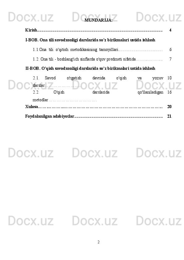 MUNDARIJA:
Kirish.................................................................................................................... 4
I-BOB. Ona tili savodxonligi darslarida so’z birikmalari ustida ishlash
  1.1. Ona  tili  o'qitish  metodikasining  tamoyillari ......................................... 6
  1.2. Ona tili - boshlang'ich sinflarda o'quv predmeti sifatida……....……..... 7
II-BOB. O’qish savodxonligi darslarida so’z birikmalari ustida ishlash
2.1.   Savod     o'rgatish     davrida     o'qish     va     yozuv
darslar…………………….. 10
2.2.   O'qish     darslarida     qo'llaniladigan
metodlar……………………………. 16
Xulosa…….………...…………………………………………………………... 20
Foydalanilgan adabiyotlar.................................................................................. 21
2 