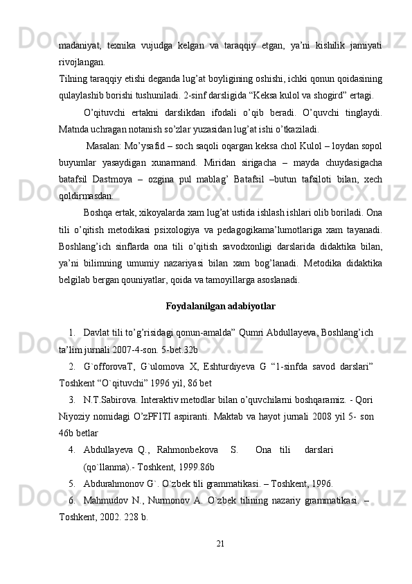 madaniyat,   texnika   vujudga   kelgan   va   taraqqiy   etgan,   ya’ni   kishilik   jamiyati
rivojlangan. 
Tilning taraqqiy etishi deganda lug’at boyligining oshishi, ichki qonun qoidasining
qulaylashib borishi tushuniladi. 2-sinf darsligida “Keksa kulol va shogird” ertagi.
O’qituvchi   ertakni   darslikdan   ifodali   o’qib   beradi.   O’quvchi   tinglaydi.
Matnda uchragan notanish so’zlar yuzasidan lug’at ishi o’tkaziladi.
 Masalan: Mo’ysafid – soch saqoli oqargan keksa chol Kulol – loydan sopol
buyumlar   yasaydigan   xunarmand.   Miridan   sirigacha   –   mayda   chuydasigacha
batafsil   Dastmoya   –   ozgina   pul   mablag’   Batafsil   –butun   tafsiloti   bilan,   xech
qoldirmasdan. 
Boshqa ertak, xikoyalarda xam lug’at ustida ishlash ishlari olib boriladi. Ona
tili   o’qitish   metodikasi   psixologiya   va   pedagogikama’lumotlariga   xam   tayanadi.
Boshlang’ich   sinflarda   ona   tili   o’qitish   savodxonligi   darslarida   didaktika   bilan,
ya’ni   bilimning   umumiy   nazariyasi   bilan   xam   bog’lanadi.   Metodika   didaktika
belgilab bergan qouniyatlar, qoida va tamoyillarga asoslanadi. 
Foydalanilgan adabiyotlar 
1. Davlat tili to’g’risidagi qonun-amalda” Qumri Abdullayeva, Boshlang’ich
ta’lim   jurnali   2007-4-son.   5-bet.32b
2. G`offorovaT,   G`ulomova   X,   Eshturdiyeva   G   “1-sinfda   savod   darslari”
Toshkent “O`qituvchi” 1996   yil,   86   bet
3. N.T.Sabirova. Interaktiv metodlar bilan o’quvchilarni boshqaramiz. - Qori
Niyoziy nomidagi O’zPFITI aspiranti.   Maktab va hayot jurnali  2008 yil  5-   son
46b   betlar
4. Abdullayeva  Q., Rahmonbekova S. Ona tili darslari
(qo`llanma).-   Toshkent,   1999.86b
5. Abdurahmonov   G`.   O`zbek   tili   grammatikasi.   –   Toshkent,   1996.
6. Mahmudov   N.,   Nurmonov   A.   O`zbek   tilining   nazariy   grammatikasi.   –  
Toshkent,   2002.  228   b.
21 