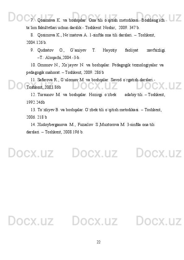 7. Qosimova   K.   va   boshqalar.   Ona   tili   o`qitish   metodikasi.   Boshlang`ich  
ta`lim   fakultetlari   uchun   darslik.-   Toshkent: Noshir,   2009.   347   b.
8. Qosimova   K.,   Ne`matova   A.   1-sinfda   ona   tili   darslari.   –   Toshkent,  
2004.126   b.
9. Qudratov O., G’aniyev T. Hayotiy faoliyat xavfsizligi.
–T.:   Aloqachi,2004.-3-b.
10. Omonov   N.,   Xo`jayev   N.   va   boshqalar.   Pedagogik   texnologiyalar   va  
pedagogik mahorat.   –   Toshkent,   2009.   286   b
11. Safarova   R.,   G`ulomov   M.   va   boshqalar.   Savod   o`rgatish   darslari.-  
Toshkent,   2003.86b
12. Tursunov   M.   va   boshqalar.   Hozirgi   o`zbek adabiy   tili.   –   Toshkent,  
1992.246b
13. To`xliyev   B.   va   boshqalar.   O`zbek   tili   o`qitish   metodikasi.   –   Toshkent,  
2006.   218   b
14. Xudoyberganova   M.,   Fuzailov   S.,Muxtorova   M.   3-sinfda   ona   tili  
darslari.   – Toshkent,   2008.196 b.
22 