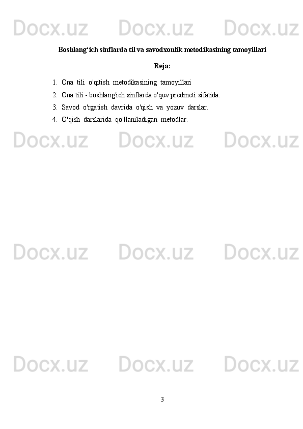 Boshlang‘ich sinflarda til va savodxonlik metodikasining tamoyillari
Reja:
1. Ona  tili  o'qitish  metodikasining  tamoyillari
2. Ona tili - boshlang'ich sinflarda o'quv predmeti sifatida.
3. Savod  o'rgatish  davrida  o'qish  va  yozuv  darslar.
4. O'qish  darslarida  qo'llaniladigan  metodlar.
3 