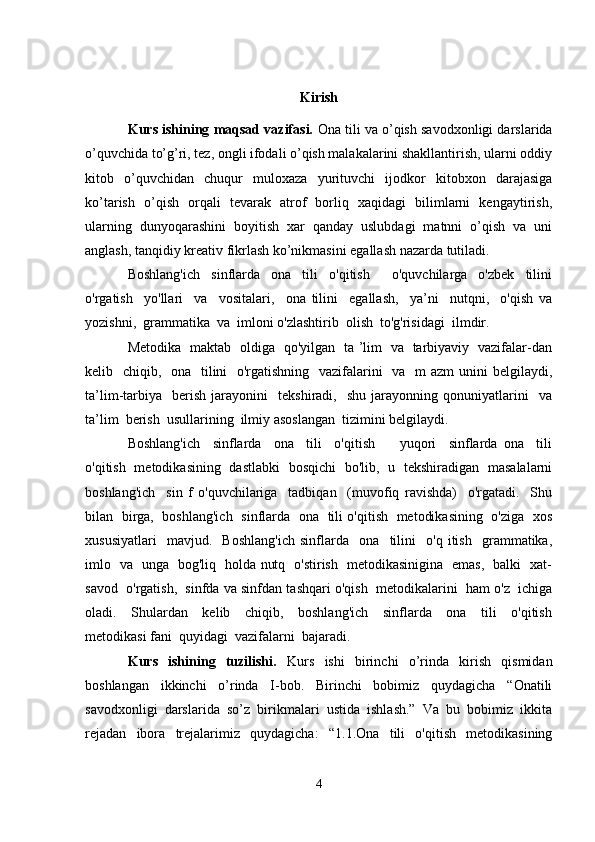 Kirish
Kurs ishining maqsad vazifasi.  Ona tili va o’qish savodxonligi darslarida
o’quvchida to’g’ri, tez, ongli ifodali o’qish malakalarini shakllantirish, ularni oddiy
kitob   o’quvchidan   chuqur   muloxaza   yurituvchi   ijodkor   kitobxon   darajasiga
ko’tarish   o’qish   orqali   tevarak   atrof   borliq   xaqidagi   bilimlarni   kengaytirish,
ularning   dunyoqarashini   boyitish   xar   qanday   uslubdagi   matnni   o’qish   va   uni
anglash, tanqidiy kreativ fikrlash ko’nikmasini egallash nazarda tutiladi. 
Boshlang'ich     sinflarda     ona     tili     o'qitish         o'quvchilarga     o'zbek     tilini
o'rgatish     yo'llari     va     vositalari,     ona   tilini     egallash,     ya’ni     nutqni,     o'qish   va
yozishni,  grammatika  va  imloni o'zlashtirib  olish  to'g'risidagi  ilmdir.
Metodika   maktab   oldiga   qo'yilgan   ta ’lim   va   tarbiyaviy   vazifalar-dan
kelib   chiqib,   ona   tilini   o'rgatishning   vazifalarini    va   m  azm  unini  belgilaydi,
ta’lim-tarbiya     berish   jarayonini     tekshiradi,     shu   jarayonning  qonuniyatlarini     va
ta’lim  berish  usullarining  ilmiy asoslangan  tizimini belgilaydi.
Boshlang'ich     sinflarda     ona     tili     o'qitish         yuqori     sinflarda   ona     tili
o'qitish   metodikasining   dastlabki   bosqichi   bo'lib,   u   tekshiradigan   masalalarni
boshlang'ich     sin   f   o'quvchilariga     tadbiqan     (muvofiq   ravishda)     o'rgatadi.     Shu
bilan   birga,   boshlang'ich   sinflarda   ona   tili o'qitish   metodikasining   o'ziga   xos
xususiyatlari     mavjud.     Boshlang'ich   sinflarda     ona     tilini     o'q   itish     grammatika,
imlo   va   unga   bog'liq   holda nutq   o'stirish   metodikasinigina   emas,   balki   xat-
savod  o'rgatish,  sinfda va sinfdan tashqari o'qish  metodikalarini  ham o'z  ichiga
oladi.     Shulardan     kelib     chiqib,     boshlang'ich     sinflarda     ona     tili     o'qitish
metodikasi fani  quyidagi  vazifalarni  bajaradi.
Kurs   ishining   tuzilishi.   Kurs   ishi   birinchi   o’rinda   kirish   qismidan
boshlangan   ikkinchi   o’rinda   I-bob.   Birinchi   bobimiz   quydagicha   “Onatili
savodxonligi   darslarida   so’z   birikmalari   ustida   ishlash.”   Va   bu   bobimiz   ikkita
rejadan   ibora   trejalarimiz   quydagicha:   “1.1.Ona   tili   o'qitish   metodikasining
4 