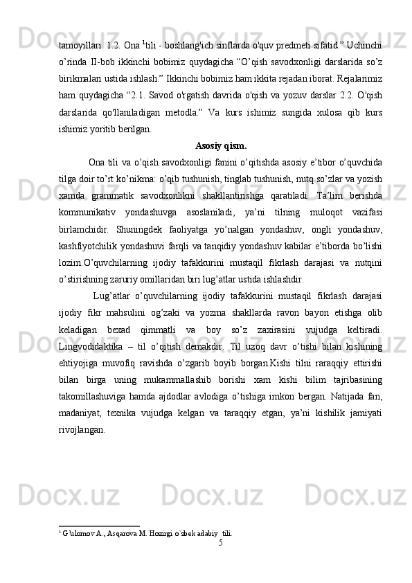 tamoyillari. 1.2. Ona  1
tili - boshlang'ich sinflarda o'quv predmeti sifatid.” Uchinchi
o’rinda   II-bob   ikkinchi   bobimiz   quydagicha   “O’qish   savodxonligi   darslarida   so’z
birikmalari ustida ishlash.” Ikkinchi bobimiz ham ikkita rejadan iborat. Rejalarimiz
ham quydagicha “2.1. Savod o'rgatish davrida o'qish va yozuv darslar  2.2. O'qish
darslarida   qo'llaniladigan   metodla.”   Va   kurs   ishimiz   sungida   xulosa   qib   kurs
ishimiz yoritib berilgan.
Asosiy qism.
Ona tili va o’qish savodxonligi fanini o’qitishda asosiy e’tibor o’quvchida
tilga doir to’rt ko’nikma: o’qib tushunish, tinglab tushunish, nutq so’zlar va yozish
xamda   grammatik   savodxonlikni   shakllantirishga   qaratiladi.   Ta’lim   berishda
kommunikativ   yondashuvga   asoslaniladi,   ya’ni   tilning   muloqot   vazifasi
birlamchidir.   Shuningdek   faoliyatga   yo’nalgan   yondashuv,   ongli   yondashuv,
kashfiyotchilik yondashuvi farqli va tanqidiy yondashuv kabilar e’tiborda bo’lishi
lozim.O’quvchilarning   ijodiy   tafakkurini   mustaqil   fikrlash   darajasi   va   nutqini
o’stirishning zaruriy omillaridan biri lug’atlar ustida ishlashdir.
  Lug’atlar   o’quvchilarning   ijodiy   tafakkurini   mustaqil   fikrlash   darajasi
ijodiy   fikr   mahsulini   og’zaki   va   yozma   shakllarda   ravon   bayon   etishga   olib
keladigan   bexad   qimmatli   va   boy   so’z   zaxirasini   vujudga   keltiradi.
Lingvodidaktika   –   til   o’qitish   demakdir.   Til   uzoq   davr   o’tishi   bilan   kishining
ehtiyojiga   muvofiq   ravishda   o’zgarib   boyib   borgan.Kishi   tilni   raraqqiy   ettirishi
bilan   birga   uning   mukammallashib   borishi   xam   kishi   bilim   tajribasining
takomillashuviga   hamda   ajdodlar   avlodiga   o’tishiga   imkon   bergan.   Natijada   fan,
madaniyat,   texnika   vujudga   kelgan   va   taraqqiy   etgan,   ya’ni   kishilik   jamiyati
rivojlangan.
1
 G’ulomov   A.,   Asqarova   M.   Hozirgi   o`zbek   adabiy   tili .
5