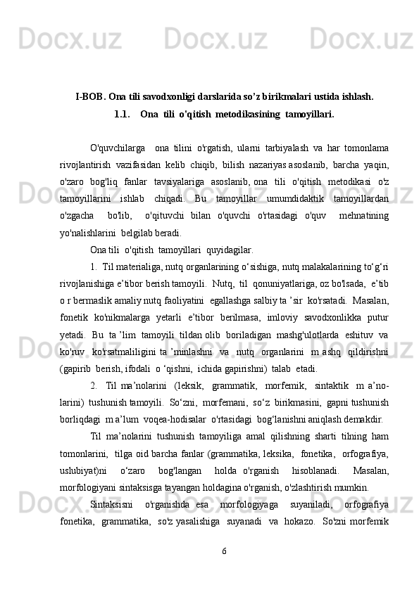 I-BOB. Ona tili savodxonligi darslarida so’z birikmalari ustida ishlash.
1.1. Ona  tili  o'qitish  metodikasining  tamoyillari.
O'quvchilarga     ona   tilini   o'rgatish,   ularni   tarbiyalash   va   har   tomonlama
rivojlantirish  vazifasidan  kelib  chiqib,  bilish  nazariyas asoslanib,  barcha  yaqin,
o'zaro   bog'liq   fanlar    tavsiyalariga   asoslanib,  ona   tili    o'qitish   metodikasi    o'z
tamoyillarini     ishlab     chiqadi.     Bu     tamoyillar     umumdidaktik     tamoyillardan
o'zgacha     bo'lib,     o'qituvchi   bilan   o'quvchi   o'rtasidagi   o'quv     mehnatining
yo'nalishlarini  belgilab beradi.
Ona tili  o'qitish  tamoyillari  quyidagilar.
1.  Til materialiga, nutq organlarining o‘sishiga, nutq malakalarining to‘g‘ri
rivojlanishiga e’tibor berish tamoyili.  Nutq,  til  qonuniyatlariga, oz bo'lsada,  e’tib
o r bermaslik amaliy nutq faoliyatini  egallashga salbiy ta ’sir  ko'rsatadi.  Masalan,
fonetik   ko'nikmalarga   yetarli   e’tibor   berilmasa,   imloviy   savodxonlikka   putur
yetadi.  Bu  ta ’lim  tamoyili  tildan olib  boriladigan  mashg'ulotlarda  eshituv  va
ko'ruv     ko'rsatmaliligini   ta   ’minlashni     va     nutq     organlarini     m   ashq     qildirishni
(gapirib  berish, ifodali  o ‘qishni,  ichida gapirishni)  talab  etadi.
2.     Til   ma’nolarini     (leksik,     grammatik,     morfemik,     sintaktik     m   a’no-
larini)  tushunish tamoyili.  So‘zni,  morfemani,  so‘z  birikmasini,  gapni tushunish
borliqdagi  m a’lum  voqea-hodisalar  o'rtasidagi  bog‘lanishni aniqlash demakdir.
Til   ma’nolarini   tushunish   tamoyiliga   amal   qilishning   sharti   tilning   ham
tomonlarini,   tilga oid barcha fanlar (grammatika, leksika,   fonetika,   orfografiya,
uslubiyat)ni     o‘zaro     bog'langan     holda   o'rganish     hisoblanadi.     Masalan,
morfologiyani sintaksisga tayangan holdagina o'rganish, o'zlashtirish mumkin.
Sintaksisni     o'rganishda   esa     morfologiyaga     suyaniladi,     orfografiya
fonetika,   grammatika,   so'z  yasalishiga   suyanadi    va   hokazo.   So'zni  morfemik
6 