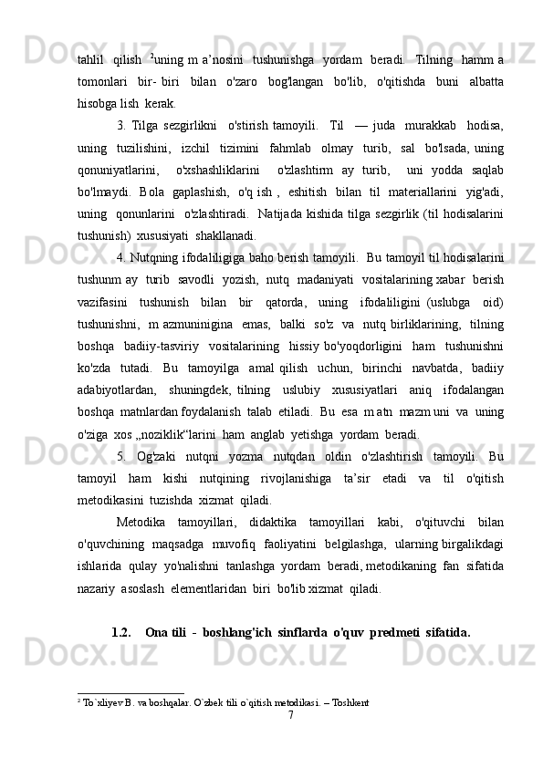 tahlil     qilish     2
uning  m   a’nosini     tushunishga     yordam    beradi.    Tilning    hamm  a
tomonlari     bir-   biri     bilan     o'zaro     bog'langan     bo'lib,     o'qitishda     buni     albatta
hisobga lish  kerak.
3.   Tilga   sezgirlikni     o'stirish   tamoyili.     Til     —   juda     murakkab     hodisa,
uning     tuzilishini,     izchil     tizimini     fahmlab     olmay     turib,     sal     bo'lsada,   uning
qonuniyatlarini,     o'xshashliklarini     o'zlashtirm   ay   turib,     uni   yodda   saqlab
bo'lmaydi.   Bola   gaplashish,   o'q ish ,   eshitish   bilan   til   materiallarini   yig'adi,
uning     qonunlarini     o'zlashtiradi.     Natijada   kishida   tilga   sezgirlik   (til   hodisalarini
tushunish)  xususiyati  shakllanadi.
4. Nutqning ifodaliligiga baho berish tamoyili.   Bu tamoyil til hodisa larini
tushunm ay   turib   savodli   yozish,   nutq   madaniyati   vositalarining xabar   berish
vazifasini     tushunish     bilan     bir     qatorda,     uning     ifodaliligini   (uslubga     oid)
tushunishni,    m azmuninigina    emas,   balki    so'z    va   nutq birliklarining,   tilning
boshqa     badiiy-tasviriy     vositalarining     hissiy   bo'yoqdorligini     ham     tushunishni
ko'zda     tutadi.     Bu     tamoyilga     amal   qilish     uchun,     birinchi     navbatda,     badiiy
adabiyotlardan,     shuningdek,   tilning     uslubiy     xususiyatlari     aniq     ifodalangan
boshqa  matnlardan foydalanish  talab  etiladi.  Bu  esa  m atn  mazm uni  va  uning
o'ziga  xos ,,noziklik“larini  ham  anglab  yetishga  yordam  beradi.
5.     Og'zaki     nutqni     yozma     nutqdan     oldin     o'zlashtirish     tamoyili.     Bu
tamoyil     ham     kishi     nutqining     rivojlanishiga     ta’sir     etadi     va     til     o'qitish
metodikasini  tuzishda  xizmat  qiladi.
Metodika     tamoyillari,     didaktika     tamoyillari     kabi,     o'qituvchi     bilan
o'quvchining   maqsadga   muvofiq   faoliyatini   belgilashga,   ularning birgalikdagi
ishlarida  qulay  yo'nalishni  tanlashga  yordam  beradi, metodikaning  fan  sifatida
nazariy  asoslash  elementlaridan  biri  bo'lib xizmat  qiladi.
1.2. Ona tili  -  boshlang'ich  sinflarda  o'quv  predmeti  sifatida.
2
 To`xliyev   B.   va   boshqalar.   O`zbek   tili   o`qitish   metodikasi.   –   Toshkent
7 