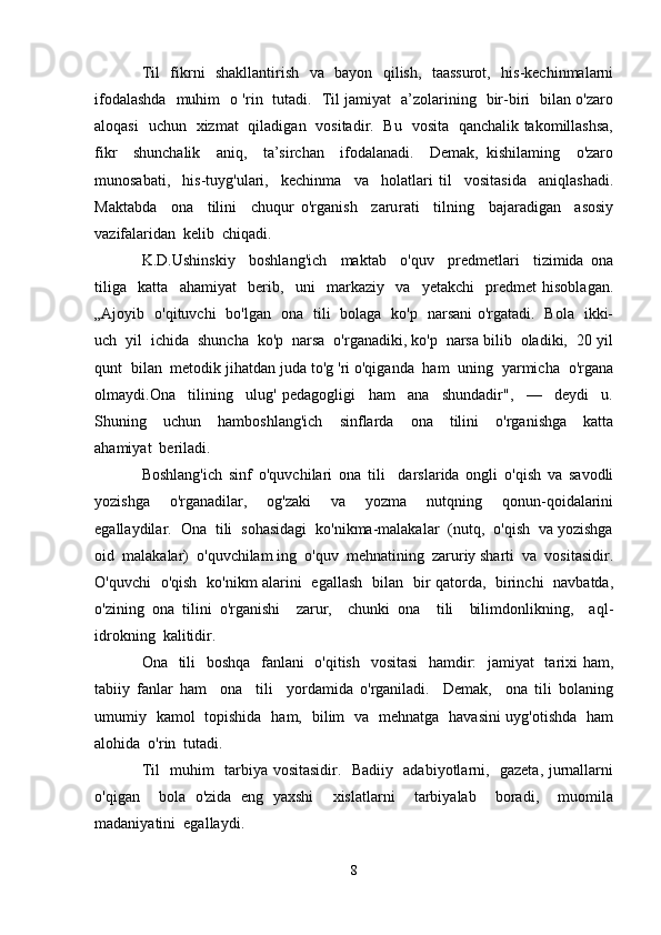 Til   fikrni   shakllantirish   va   bayon   qilish,   taassurot,   his-kechinmalarni
ifodalashda   muhim   o 'rin   tutadi.   Til jamiyat   a’zolarining   bir-biri   bilan o'zaro
aloqasi   uchun   xizmat   qiladigan   vositadir.   Bu   vosita   qanchalik takomillashsa,
fikr     shunchalik     aniq,     ta’sirchan     ifodalanadi.     Demak,   kishilaming     o'zaro
munosabati,     his-tuyg'ulari,     kechinma     va     holatlari   til     vositasida     aniqlashadi.
Maktabda     ona     tilini     chuqur   o'rganish     zaru rati     tilning     bajaradigan     asosiy
vazifalaridan  kelib  chiqadi.
K.D.Ushinskiy     boshlang'ich     maktab     o'quv     predmetlari     tizimida   ona
tiliga     katta     ahamiyat     berib,     uni     markaziy     va     yetakchi     predmet   hisoblagan.
„Ajoyib   o'qituvchi   bo'lgan   ona   tili   bolaga   ko'p   narsani o'rgatadi.   Bola   ikki-
uch  yil  ichida  shuncha  ko'p  narsa  o'rganadiki, ko'p  narsa bilib  oladiki,  20 yil
qunt  bilan  metodik jihatdan juda to'g 'ri o'qiganda  ham  uning  yarmicha  o'rgana
olmaydi.Ona     tilining     ulug'   pedagogligi     ham     ana     shundadir",     —     deydi     u.
Shuning     uchun     hamboshlang'ich     sinflarda     ona     tilini     o'rganishga     katta
ahamiyat  beriladi. 
Boshlang'ich   sinf   o'quvchilari   ona   tili     darslarida   ongli   o'qish   va   savodli
yozishga     o'rganadilar,     og'zaki     va     yozma     nutqning     qonun-qoidalarini
egallaydilar.  Ona  tili  sohasidagi  ko'nikma-malakalar  (nutq,  o'qish  va yozishga
oid  malakalar)  o'quvchilam ing  o'quv  mehnatining  zaruriy sharti  va  vositasidir.
O'quvchi   o'qish   ko'nikm alarini   egallash   bilan   bir qatorda,   birinchi   navbatda,
o'zining   ona   tilini   o'rganishi     zarur,     chunki   ona     tili     bilimdonlikning,     aql-
idrokning  kalitidir.
Ona   tili   boshqa   fanlani    o'qitish   vositasi    hamdir:    jamiyat    tarixi ham,
tabiiy   fanlar   ham     ona     tili     yordamida   o'rganiladi.     Demak,     ona   tili   bolaning
umumiy   kamol   topishida   ham,   bilim   va   mehnatga   havasini uyg'otishda   ham
alohida  o'rin  tutadi.
Til   muhim   tarbiya vositasidir.   Badiiy   adabiyotlarni,   gazeta, jurnallarni
o'qigan     bola   o'zida   eng   yaxshi     xislatlarni     tarbiyalab     boradi,     muomila
madaniyatini  egallaydi.
8