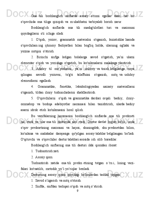 Ona     tili     boshlang'ich     sinflarda     asosiy     o'rinni     egallar     ekan,     har     bir
o'quvchida  ona  tiliga  qiziqish  va  m uhabbatni  tarbiyalab  borish  zarur.
Boshlang'ich     sinflarda     ona     tili     mashg'ulotlari     turi     va     mazmuni
quyidagilarni  o'z  ichiga  oladi:
1.     O'qish,     yozuv,     grammatik     materialni     o'rganish,     kuzatishlar   hamda
o'quvchilam ing   ijtimoiy   faoliyatlari   bilan   bog'liq   holda,   ularning   og'zaki   va
yozma  nutqini  o'stirish.
2.     Birinchi     sinfga     kelgan     bolalarga     savod     o'rgatish,     ya’ni     ularni
elementar  o'qish  va  yozishga  o'rgatish,  bu  ko'nikmalarni  malakaga ylantirish.
3.     Adabiy     til     me’yorlarini,     ya’ni     imloviy   va   tinish   belgilariga     rioya
qilingan     savodli     yozuvni,     to'g'ri     talaffuzni     o'rganish,     nutq   va   uslubiy
elementlarni  egallash.
4.     Grammatika,     fonetika,     leksikologiyadan     nazariy     materiallarni
o'rganish,  tildan  ilmiy  tushunchalarini  shakllantirish.
5.     O'quvchilarni     o'qish   va   grammatika   darslari   orqali     badiiy,     ilmiy-
ommabop     va     boshqa     adabiyotlar     namunasi     bilan     tanishtirish,     ularda   badiiy
asarni  idrok  etish  ko'nikmasini  hosil  qilish.
Bu   vazifalarning   hammasini    boshlang'ich    sinflarda   ona   tili    predmeti
hal  etadi  va  ular ona tili  dasturida  aks  etadi.  Dastur davlat  hujjati bo'lib,  unda
o'quv    predmetining    mazmuni     va    hajmi,    shuningdek,    shu   predmetdan     bilim,
ko'nikma  va  malakalar  darajasiga  qo'yilgan  asosiy talablar belgilangan  bo'ladi.
O'qituvchi  va  o'quvchilar  dastur talablari asosida  ish  olib  boradilar.
Boshlang'ich  sinflarnig  ona  tili  dasturi  ikki  qismdan  iborat:
1.  Tushuntirish xati.
2.  Asosiy qism.
Tushuntirish   xatida   ona tili   predm etining   tutgan   o 'rn i,   lining   vazi -
falari  ko'rsatilib,  metodik  yo‘l-yo‘riqlar  beriladi.
Dasturning  asosiy  qismi  quyidagi  bo'limlardan  tashkil  topgan:
1.  Savod о’zgarish  va nutq о'stirish.
2.  Sinfda,  sinfdan  tashqari о'qish  va nutq о‘stirish.
9 