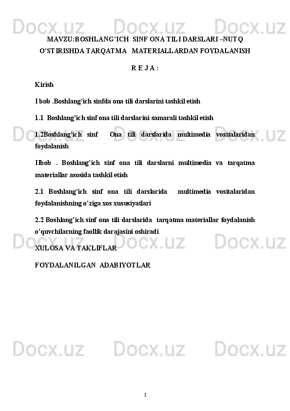 MAVZU: BOSHLANG’ICH  SINF ONA TILI DARSLARI –NUTQ
O’STIRISHDA TARQATMA   MATERIALLARDAN FOYDALANISH 
R E J A :
Kirish
I bob .Boshlang’ich sinfda ona tili darslarini tashkil etish
1.1  Boshlang’ich sinf ona tili darslarini samarali tashkil etish 
1.2Boshlang’ich   sinf     Ona   tili   darslarida   multimedia   vositalaridan
foydalanish 
IIbob   .   Boshlang’ich   sinf   ona   tili   darslarni   multimedia   va   tarqatma
materiallar asosida tashkil etish
2.1   Boshlang’ich   sinf   ona   tili   darslarida     multimedia   vositalaridan
foydalanishning o’ziga xos xususiyatlari 
2.2 Boshlang’ich sinf ona tili darslarida   tarqatma materiallar foydalanish
o’quvchilarning faollik darajasini oshiradi 
XULOSA VA TAKLIFLAR
FOYDALANILGAN  ADABIYOTLAR
1