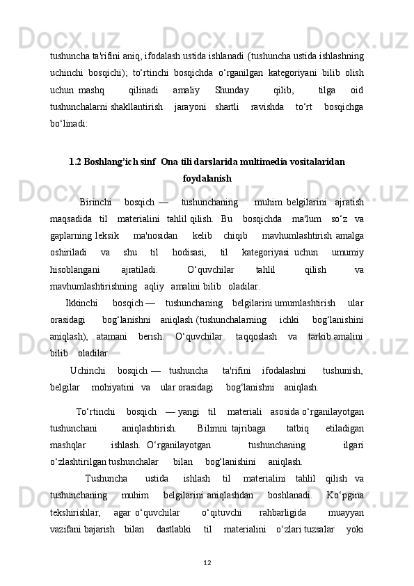 tushuncha ta'rifini aniq, ifodalash ustida ishlanadi {tushuncha ustida ishlashning
uchinchi   bosqichi);   to‘rtinchi   bosqichda   o‘rganilgan   katеgoriyani   bilib   olish
uchun   mashq           qilinadi       amaliy       Shunday           qilib,           tilga       oid
tushunchalarni shakllantirish    jarayoni   shartli    ravishda    to‘rt    bosqichga
bo‘linadi:   
        
1.2 Boshlang’ich sinf  Ona tili darslarida multimedia vositalaridan
foydalanish
              Birinchi       bosqich   —       tushunchaning         muhim   b е lgilarini     ajratish
maqsadida     til      mat е rialini     tahlil qilish.     Bu      bosqichda      ma'lum      so‘z     va
gaplarning   l е ksik         ma'nosidan         k е lib       chiqib         mavhumlashtirish   amalga
oshiriladi       va       shu       til       hodisasi,       til       kat е goriyasi   uchun       umumiy
hisoblangani       ajratiladi.         O‘quvchilar       tahlil         qilish         va
mavhumlashtirishning     aqliy     amalini bilib     oladilar. 
      Ikkinchi      bosqich —    tushunchaning    bеlgilarini umumlashtirish     ular
orasidagi          bog‘lanishni     aniqlash (tushunchalarning       ichki       bog‘lanishini
aniqlash),   atamani    bеrish.    O‘quvchilar     taqqoslash    va    tarkib amalini
bilib    oladilar. 
        Uchinchi    bosqich —   tushuncha     ta'rifini    ifodalashni      tushunish,
bеlgilar     mohiyatini   va    ular orasidagi     bog‘lanishni    aniqlash. 
            To‘rtinchi        bosqich      — yangi      til        mat е riali      asosida o‘rganilayotgan
tushunchani             aniqlashtirish.           Bilimni   tajribaga           tatbiq         etiladigan
mashqlar         ishlash.   O‘rganilayotgan             tushunchaning             ilgari
o‘zlashtirilgan tushunchalar        bilan       bog‘lanishini       aniqlash. 
               Tushuncha         ustida        ishlash       til       mat е rialini      tahlil      qilish     va
tushunchaning         muhim         b е lgilarini   aniqlashdan         boshlanadi.         Ko‘pgina
t е kshirishlar,       agar   o‘quvchilar           o‘qituvchi         rahbarligida           muayyan
vazifani bajarish      bilan       dastlabki       til       mat е rialini      o‘zlari tuzsalar       yoki
12 