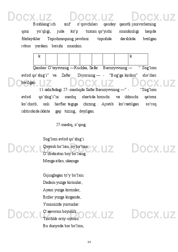           Boshlang‘ich       sinf      o‘quvchilari     qanday   qanotli jonivorlarning
qoni           yo‘qligi,         juda         ko‘p           tuxum   qo‘yishi           mumkinligi         haqida
fikrlaydilar.        Topishmoqning javobini             topishda             darslikda           berilgan
rebus      yordam      berishi      mumkin.
   k k
             Qambar  O‘tayevning ―Ruchka, Safar        Barnoyevning ―        “   Sog‘lom
avlod qo‘shig‘i ”     va        Zafar          Diyorning ―    -    “ Bog‘ga kirdim ”      she‘rlari
berilgan. 
                 11-sahifadagi 27- mashqda Safar Barnoyevning ― ” -          “ Sog‘lom
avlod           qo‘shig‘i ” ni         mashq         shartida   birinchi         va       ikkinchi         qatorni
ko‘chirib,       unli       harflar   tagiga       chizing   .     Ajratib       ko‘rsatilgan         so‘roq
ishtirokida ikkita       gap     tuzing,     deyilgan. 
    
   27-mashq, o‘qing.   
Sog‘lom avlod qo‘shig‘i 
Quyosh bo‘lsin, oy bo‘lsin, 
O‘zbekiston boy bo‘lsing . 
Menga atlas, ukamga 
Gijinglagan to ’ y bo ’ lsin. 
Dadam yuzga kirsinlar, 
Ayam yuzga kirsinlar, 
Bizlar yuzga kirganda, 
Yonimizda yursunlar. 
O‘saversin boyimiz , 
Tinchlik orzy-uyimiz . 
Bu dunyoda bor bo‘lsin, 
14 