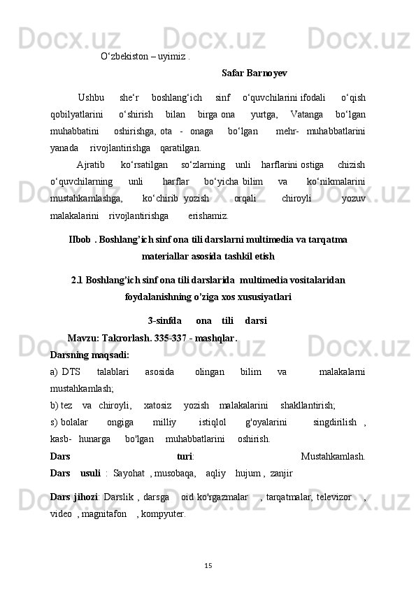 O‘zbekiston – uyimiz . 
                                                                        Safar Barno y ev
            Ushbu        she‘r       boshlang‘ich       sinf       o‘quvchilarini ifodali        o‘qish
qobilyatlarini           o‘shirish         bilan         birga ona           yurtga,         Vatanga         bo‘lgan
muhabbatini         oshirishga,   ota     -     onaga         bo‘lgan           mehr-     muhabbatlarini
yanada       rivojlantirishga      qaratilgan. 
          Ajratib      ko‘rsatilgan     so‘zlarning    unli    harflarini ostiga     chizish
o‘quvchilarning         unli           harflar         bo‘yicha   bilim         va           ko‘nikmalarini
mustahkamlashga,         ko‘chirib   yozish           orqali           chiroyli             yozuv
malakalarini    rivojlantirishga        erishamiz.
IIbob . Boshlang’ich sinf ona tili darslarni multimedia va tarqatma
materiallar asosida tashkil etish
2.1 Boshlang’ich sinf ona tili darslarida  multimedia vositalaridan
foydalanishning o’ziga xos xususiyatlari
                                         3-sinfda        ona      tili       dar s i
         Mavzu: Takrorlash. 335-337 - mashqlar. 
Darsning maqsadi: 
a)   DTS         talablari         asosida           olingan         bilim         va                 malakalarni
mustahkamlash; 
b) tez      va     chiroyli,       xatosiz       yozish      malakalarini       shakllantirish;
s) bolalar             ongiga             milliy               istiqlol             g'oyalarini                 singdirilish     ,
kasb-     hunarga        bo'lgan       muhabbatlarini       oshirish. 
Dars   turi :   Mustahkamlash.
Dars      usuli    :    Sayohat    , musobaqa,      aqliy      hujum   ,    zanjir 
Dars   jihozi :   Darslik   ,   darsga       oid   ko'rgazmalar       ,   tarqatmalar,   televizor       ,
video    , magnitafon      , kompyuter. 
15 