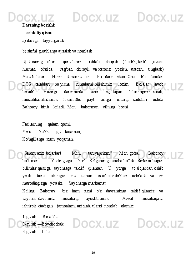 Darsning borishi: 
 Tashkiliy qism: 
a) darsga      tayyorgarlik  
b) sinfni guruhlarga ajratish va nomlash 
d) darsning       oltin           qoidalarini           ishlab         chiqish       (faollik,   tartib     , o'zaro
hurmat,       o'rnida           rag'bat,     chiroyli     va xatosiz       yozish,     ustozni       tinglash)
Aziz bolalar!         Hozir       darsimiz       ona       tili     darsi     ekan. Ona         tili       fanidan
DTS       talablari       bo`yicha         nimalarni   bilishimiz         lozim   !       Bolalar       javob
beradilar.     Hozirgi       darsimizda       sizni       egallagan       bilimingizni   sinab,
mustahkamlashimiz       lozim.Shu       payt       sinfga       musiqa     sadolari       ostida
Bahoroy   kirib    keladi.   Men       bahorman      yilning     boshi,
                     
Fasllarning       qalam    qoshi. 
Yeru       - ko'kka       gul     taqaman, 
Ko'ngillarga    xush    yoqaman. 
           
  Salom   aziz   bolarlar!             Meni         taniyapsizmi?         Men   go'zal           Bahoroy
bo'laman.           Yurtingizga     kirib  Kelganimga ancha bo’ldi . Sizlarni bugun
bilimlar   qasriga    sayohatga     taklif       qilaman.      U       yerga         to'siqlardan   oshib
yetib         bora         olsangiz         siz         uchun         istiqbol eshiklari       ochiladi       va       siz
murodingizga     yetasiz.      Sayohatga marhamat. 
Keling       Bahoroy,       biz     ham     sizni      o'z     davramizga     taklif qilamiz     va
sayohat   davomida       musobaqa       uyushtiramiz.             Avval         musobaqada
ishtirok  etadigan    jamoalarni aniqlab, ularni  nomlab   olamiz:
1-guruh  ―Binafsha                                                                                                
2-guruh ―Boychechak                                                                                           
3-guruh ―Lola 
16 