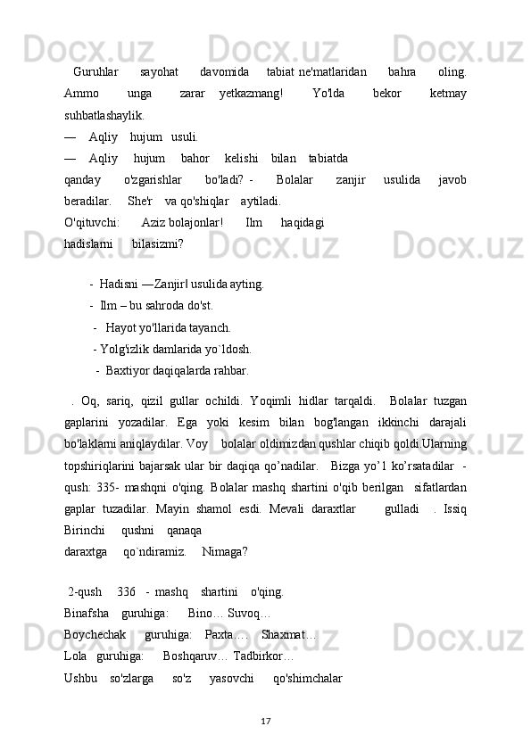     Guruhlar           sayohat           davomida         tabiat  ne'matlaridan           bahra           oling.
Ammo         unga         zarar     yetkazmang!         Yo'lda         bekor         ketmay
suhbatlashaylik.     
―      Aqliy      hujum     usuli. 
―      Aqliy       hujum       bahor       kelishi      bilan      tabiatda     
qanday           o'zgarishlar           bo'ladi?   -           Bolalar           zanjir         usulida         javob
beradilar.       She'r      va qo'shiqlar      aytiladi.  
O'qituvchi:         Aziz bolajonlar!         Ilm        haqidagi     
hadislarni        bilasizmi? 
     
        -   Hadisni ―Zanjir  usulida ayting. ‖
        -   Ilm – bu sahroda do'st. 
         -    Hayot yo'llarida tayanch. 
           -  Yolg'izlik damlarida yo`ldosh. 
            -   Baxtiyor daqiqalarda rahbar.
  .   Oq,   sariq,   qizil   gullar   ochildi.   Yoqimli   hidlar   tarqaldi.     Bolalar   tuzgan
gaplarini   yozadilar.   Ega   yoki   kesim   bilan   bog'langan   ikkinchi   darajali
bo'laklarni aniqlaydilar.  Voy     bolalar oldimizdan qushlar chiqib qoldi.Ularning
topshiriqlarini bajarsak ular bir daqiqa   qo’nadilar.     Bizga yo’1 ko’rsatadilar   -
qush:   335-   mashqni   o'qing.   Bolalar   mashq   shartini   o'qib   berilgan     sifatlardan
gaplar   tuzadilar.   Mayin   shamol   esdi.   Mevali   daraxtlar         gulladi     .   Issiq
Birinchi       qushni      qanaqa 
daraxtga       qo`ndiramiz.       Nimaga? 
      
  2-qush       336     -    mashq      shartini      o'qing. 
Binafsha      guruhiga:        Bino… Suvoq… 
Boychechak        guruhiga:      Paxta….      Shaxmat… 
Lola     guruhiga:        Boshqaruv… Tadbirkor… 
Ushbu      so'zlarga        so'z        yasovchi        qo'shimchalar 
17 