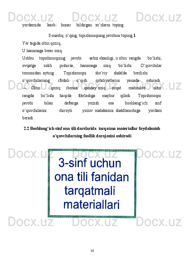 yordamida        kasb-      hunar       bildirga n   so’zlarni  toping .
8-mashq. o‘qing, topishmoqning javobini toping. 1
Yer tagida oltin qoziq, 
U hammaga berar oziq. 
Ushbu       topishmoqning       javobi         sabzi ekanligi, u oltin   rangda       bo‘lishi,
ovqatga           solib           pishirsa,         hammaga       oziq          bo’lishi             O’quvchilar
tomonidan  ayting  .      Topishmoqni        she’riy      shaklda      berilishi  
o‘quvchilarning       ifodali      o‘qish       qobiliyatlarini      yanada      oshiradi.
―     Oltin             qoziq       iborasi        qanday oziq     -ovqat          mahsuloti          oltin
rangda      bo‘lishi     haqida      fikrlashga      majbur     qiladi.      Topishmoqni
javobi             bilan             daftarga           yozish           esa             boshlang‘ich         sinf
o‘quvchilarini             chiroyli           yozuv   malakasini   shakllanishiga         yordam
beradi .
2.2 Boshlang’ich sinf ona tili darslarida  tarqatma materiallar foydalanish
o’quvchilarning faollik darajasini oshiradi
18 