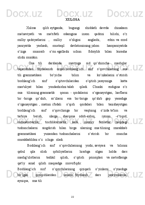 XULOSA
Xulosa           qilib   aytganda,         bugungi         shiddatli     davrda         chinakam
ma'naviyatli     va       ma'rifatli     odamgina       inson       qadrini        bilishi,    o‘z
milliy   qadriyatlarini     ,       milliy           o‘zligini           anglashi,           erkin   va   ozod
jamiyatda         yashash,       mustaqil         davlatimizning jahon             hamjamiyatida
o‘ziga       munosib     o‘rin egallashi    uchun       fidoiylik     bilan     kurasha
olishi mumkin.  
            Ona    tili      darslarida       mavzuga     oid   qo‘shimcha     mashqlar
bajarishdan    foydalanish    orqali boshlang‘ich     sinf    o‘quvchilarning    ona
tili   grammatikasi           bo‘yicha             bilim           va         ko‘nikalarini   o‘stirish
boshlang‘ich         sinf           o‘qituvchilaridan         o‘qitish   jarayoniga           katta
mas'uliyat     bilan      yondashishni talab      qiladi.     Chunki      endigina   o‘z
ona     tilisining grammatik      qonun  -  qoidalarini     o‘rganayotgan,   harflarni
bir  -biriga    qo‘shib,     so‘zlarni     esa    bir-biriga     qo‘shib    gap     yasashga
o‘rganayotgan   ,   matnni   ifodali       o‘qish       qoidalari       bilan       tanishayotgan
boshlang‘ich         sinf         o‘quvchisiga       bir         vaqtning       o‘zida ta'lim         va
tarbiya           bеrish,           ularga         sharqona       odob-axloq,           iymon         -e‘tiqod,
mehnatsevarlik,         tinchliksevarlik         kabi          insoniy       fazilatlar       haqidagi
tushunchalarni     singdirish    bilan    birga    ularning   ona tilining    murakkab
grammatikasi         yuzasidan   tushunchalarini         o‘stirish       bir         muncha
murakkablikni o‘z   ichiga   oladi. 
           Boshlang‘ich     sinf     o‘quvchilarining    yoshi, saviyasi     va     bilimni
qabul         qila         olish           qobiliyatlarini             hisobga         olgan           holda         dars
mashg‘ulotlarini           tashkil         qilish,         o‘qitish         prinsiplari       va   mеtodlariga
qat'iy    amal    qilish   maqsadga    muvofiqdir. 
Boshlang‘ich       sinf           o‘quvchilarining       qiziqarli       o‘yinlarni       o‘ynashga
bo‘lgan           qiziqishlaridan           unumli   foydlanib,         dars           jarayonlarida,
ayniqsa,    ona tili
22 