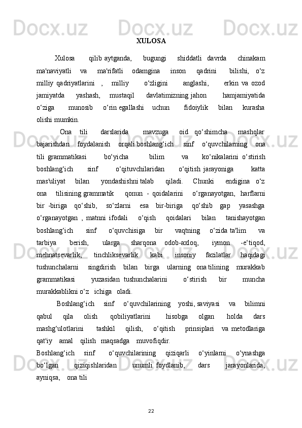 XULOSA
Xulosa           qilib   aytganda,         bugungi         shiddatli     davrda         chinakam
ma'naviyatli     va       ma'rifatli     odamgina       inson       qadrini        bilishi,    o‘z
milliy   qadriyatlarini     ,       milliy           o‘zligini           anglashi,           erkin   va   ozod
jamiyatda         yashash,       mustaqil         davlatimizning jahon             hamjamiyatida
o‘ziga       munosib     o‘rin egallashi    uchun       fidoiylik     bilan     kurasha
olishi mumkin.  
            Ona    tili      darslarida       mavzuga     oid   qo‘shimcha     mashqlar
bajarishdan    foydalanish    orqali boshlang‘ich     sinf    o‘quvchilarning    ona
tili   grammatikasi           bo‘yicha             bilim           va         ko‘nikalarini   o‘stirish
boshlang‘ich         sinf           o‘qituvchilaridan         o‘qitish   jarayoniga           katta
mas'uliyat     bilan      yondashishni talab      qiladi.     Chunki      endigina   o‘z
ona     tilisining grammatik      qonun  -  qoidalarini     o‘rganayotgan,   harflarni
bir  -biriga    qo‘shib,     so‘zlarni     esa    bir-biriga     qo‘shib    gap     yasashga
o‘rganayotgan   ,   matnni   ifodali       o‘qish       qoidalari       bilan       tanishayotgan
boshlang‘ich         sinf         o‘quvchisiga       bir         vaqtning       o‘zida ta'lim         va
tarbiya           bеrish,           ularga         sharqona       odob-axloq,           iymon         -e‘tiqod,
mehnatsevarlik,         tinchliksevarlik         kabi          insoniy       fazilatlar       haqidagi
tushunchalarni     singdirish    bilan    birga    ularning   ona tilining    murakkab
grammatikasi         yuzasidan   tushunchalarini         o‘stirish       bir         muncha
murakkablikni o‘z   ichiga   oladi. 
           Boshlang‘ich     sinf     o‘quvchilarining    yoshi, saviyasi     va     bilimni
qabul         qila         olish           qobiliyatlarini             hisobga         olgan           holda         dars
mashg‘ulotlarini           tashkil         qilish,         o‘qitish         prinsiplari       va   mеtodlariga
qat'iy    amal    qilish   maqsadga    muvofiqdir. 
Boshlang‘ich       sinf           o‘quvchilarining       qiziqarli       o‘yinlarni       o‘ynashga
bo‘lgan           qiziqishlaridan           unumli   foydlanib,         dars           jarayonlarida,
ayniqsa,    ona tili
22