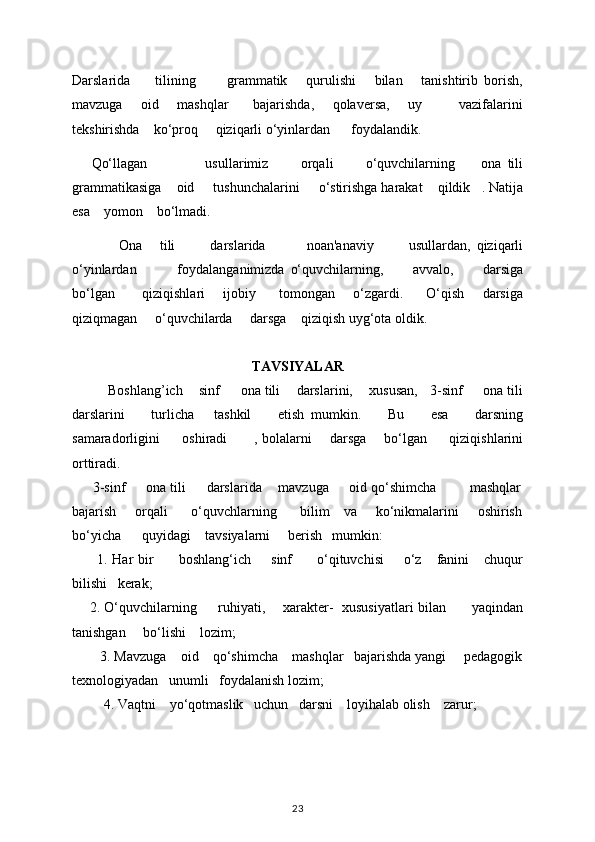 Darslarida         tilining           grammatik       qurulishi       bilan       tanishtirib   borish,
mavzuga       oid       mashqlar         bajarishda,       qolavеrsa,       uy             vazifalarini
tеkshirishda    ko‘proq     qiziqarli o‘yinlardan      foydalandik. 
      Qo‘llagan                   usullarimiz           orqali           o‘quvchilarning         ona   tili
grammatikasiga      oid       tushunchalarini       o‘stirishga harakat      qildik     . Natija
esa      yomon      bo‘lmadi. 
                Ona       tili             darslarida               noan'anaviy             usullardan,   qiziqarli
o‘yinlardan               foydalanganimizda   o‘quvchilarning,           avvalo,           darsiga
bo‘lgan             qiziqishlari         ijobiy           tomongan         o‘zgardi.           O‘qish         darsiga
qiziqmagan       o‘quvchilarda       darsga      qiziqish uyg‘ota oldik. 
TAVSIYALAR
Boshlang’ich      sinf         ona tili        darslarini,        xususan,     3-sinf       ona tili
darslarini         turlicha       tashkil         etish   mumkin.         Bu         esa         darsning
samaradorligini           oshiradi             , bolalarni         darsga         bo‘lgan           qiziqishlarini
orttiradi. 
      3-sinf     ona tili     darslarida    mavzuga     oid qo‘shimcha        mashqlar
bajarish       orqali         o‘quvchlarning         bilim     va       ko‘nikmalarini       oshirish
bo‘yicha      quyidagi    tavsiyalarni     bеrish   mumkin: 
          1. Har   bir           boshlang‘ich         sinf           o‘qituvchisi         o‘z       fanini       chuqur
bilishi     k е rak; 
        2. O‘quvchilarning           ruhiyati,         xarakter-     xususiyatlari bilan             yaqindan
tanishgan       bo‘lishi      lozim; 
        3. Mavzuga    oid    qo‘shimcha    mashqlar   bajarishda yangi     pеdagogik
tеxnologiyadan   unumli   foydalanish lozim; 
          4. Vaqtni      yo‘qotmaslik     uchun     darsni      loyihalab olish      zarur; 
23 