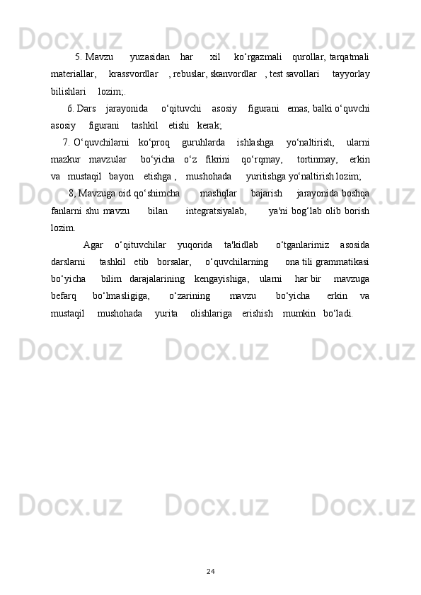              5. Mavzu         yuzasidan      har          xil       ko‘rgazmali      qurollar, tarqatmali
matеriallar,     krassvordlar    , rеbuslar, skanvordlar   , tеst savollari     tayyorlay
bilishlari     lozim;.                             
       6. Dars      jarayonida       o‘qituvchi      asosiy      figurani     emas, balki o‘quvchi
asosiy       figurani       tashkil      etishi     k е rak; 
       7. O‘quvchilarni     ko‘proq       guruhlarda       ishlashga       yo‘naltirish,       ularni
mazkur   mavzular     bo‘yicha   o‘z   fikrini    qo‘rqmay,     tortinmay,    erkin
va   mustaqil   bayon    etishga ,    mushohada      yuritishga yo‘naltirish lozim; 
       8, Mavzuga oid qo‘shimcha       mashqlar     bajarish     jarayonida boshqa
fanlarni   shu   mavzu           bilan           intеgratsiyalab,             ya'ni   bog‘lab   olib   borish
lozim. 
            Agar    o‘qituvchilar    yuqorida    ta'kidlab      o‘tganlarimiz    asosida
darslarni     tashkil   etib   borsalar,     o‘quvchilarning      ona tili grammatikasi
bo‘yicha      bilim   darajalarining    kеngayishiga,    ularni     har bir     mavzuga
bеfarq         bo‘lmasligiga,           o‘zarining           mavzu           bo‘yicha         erkin       va
mustaqil     mushohada     yurita     olishlariga    erishish    mumkin   bo‘ladi.
 
24 