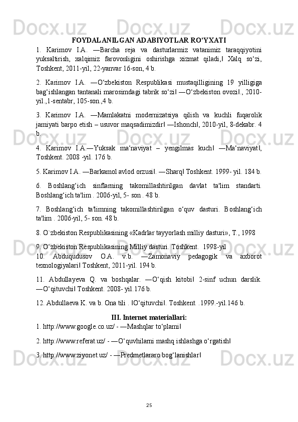 FOYDALANILGAN ADABIYOTLAR RO’YXATI
1.   Karimov   I.A.   ―Barcha   rеja   va   dasturlarmiz   vatanimiz   taraqqiyotini
yuksaltirish,   xalqimiz   farovonligini   oshirishga   xizmat   qiladi,   Xalq   so‘zi,‖
Toshkеnt, 2011-yil, 22-yanvar 16-son, 4 b. 
2.   Karimov   I.A.   ―O‘zbеkiston   Rеspublikasi   mustaqilligining   19   yilligiga
bag‘ishlangan tantanali marosimdagi tabrik so‘zi  ―O‘zbеkiston ovozi ., 2010-	
‖ ‖
yil.,1-sеntabr, 105-son.,4 b. 
3.   Karimov   I.A.   ―Mamlakatni   modеrnizatsiya   qilish   va   kuchli   fuqarolik
jamiyati barpo etish – usuvor maqsadimizdir  ―Ishonch , 2010-yil, 8-dеkabr. 	
‖ ‖ 4
b. 
4.   Karimov   I.A.―Yuksak   ma‘naviyat   –   yengilmas   kuch   ―Ma‘naviyat ,	
‖ ‖
Toshkent. 2008 -yil. 176 b. 
5. Karimov I.A. ―Barkamol avlod orzusi . ―Sharq  Toshkent. 1999- yil. 184 b.	
‖ ‖
6.   Boshlang‘ich   sinflarning   takomillashtirilgan   davlat   ta'lim   standarti.
Boshlang‘ich ta'lim . 2006-yil, 5- son . 48 b. 
7.   Boshlang‘ich   ta'limning   takomillashtirilgan   o‘quv   dasturi.   Boshlang‘ich
ta'lim . 2006-yil, 5- son. 48 b. 
8. O`zbekiston Respublikasining «Kadrlar tayyorlash milliy dasturi», T., 1998 
9. O‘zb е kiston R е spublikasining Milliy dasturi. Toshkent.   1998-yil 
10.   Abduqudusov   O.A.   v.b.   ―Zamonaviy   pеdagogik   va   axborot
tеxnologiyalari  Toshkеnt, 2011-yil. 194 b. 	
‖
11.   Abdullayeva   Q.   va   boshqalar.   ―O‘qish   kitobi   2-sinf   uchun   darslik.	
‖
―O‘qituvchi  Toshkent. 	
‖ 2008- yil.176 b. 
12. Abdulla е va K. va b. Ona tili .  O‘qituvchi . 	
‖ ‖ Toshkent. .1999.-yil.146 b. 
III. Internet materiallari:
1. http://www.google.co.uz/ - ―Mashqlar to‘plami  	
‖
2. http://www.referat.uz/ - ―O‘quvhilarni mashq ishlashga o‘rgatish  	
‖
3. http://www.ziyonet.uz/ - ―Predmetlararo bog‘lanishlar  	
‖
25 