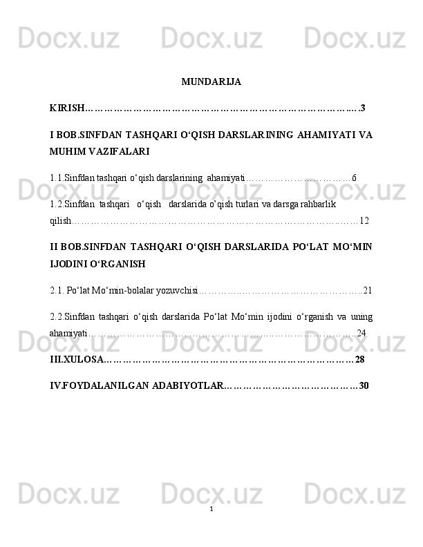 MUNDARIJA
KIRISH……………………………………………………………………….….3
I BOB.SINFDAN TASHQARI O‘QISH DARSLARINING AHAMIYATI VA
MUHIM VAZIFALARI
1.1.Sinfdan tashqari o‘qish darslarining  ahamiyati……………………………6
1.2.Sinfdan  tashqari   o‘qish   darslarida o’qish turlari va darsga rahbarlik 
qilish…………………………………………………………….…………..……12
II   BOB.SINFDAN   TASHQARI   O‘QISH   DARSLARIDA   PO‘LAT   MO‘MIN
IJODINI O‘RGANISH
2.1. Po‘lat Mo‘min-bolalar yozuvchisi…………..………………………………..21
2.2.Sinfdan   tashqari   o‘qish   darslarida   Po‘lat   Mo‘min   ijodini   o‘rganish   va   uning
ahamiyati…………………………. .……………………..……………………..24
III.XULOSA……………………………………………………………………28
IV.FOYDALANILGAN ADABIYOTLAR……………………………………30
1