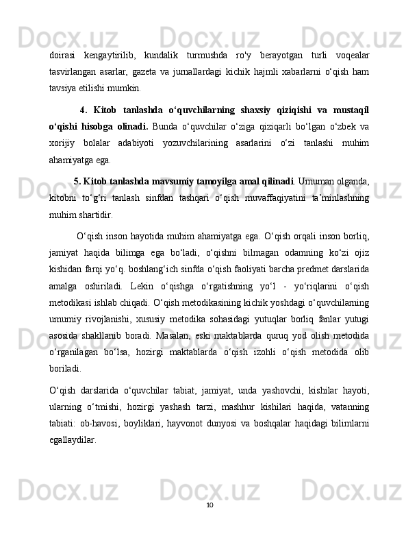 doirasi   kengaytirilib,   kundalik   turmushda   ro'y   berayotgan   turli   voqealar
tasvirlangan   asarlar,   gazeta   va   jurnallardagi   kichik   hajmli   xabarlarni   o‘qish   ham
tavsiya etilishi mumkin.
  4.   Kitob   tanlashda   o‘quvchilarning   shaxsiy   qiziqishi   va   mustaqil
o‘qishi   hisobga   olinadi.   Bunda   o‘quvchilar   o‘ziga   qiziqarli   bo‘lgan   o‘zbek   va
xorijiy   bolalar   adabiyoti   yozuvchilarining   asarlarini   o‘zi   tanlashi   muhim
ahamiyatga ega. 
5. Kitob tanlashda mavsumiy tamoyilga amal qilinadi . Umuman olganda,
kitobni   to‘g‘ri   tanlash   sinfdan   tashqari   o‘qish   muvaffaqiyatini   ta’minlashning
muhim shartidir.
 
O‘qish   inson   hayotida   muhim   ahamiyatga   ega.   O‘qish   orqali   inson   borliq,
jamiyat   haqida   bilimga   ega   bo‘ladi,   o‘qishni   bilmagan   odamning   ko‘zi   ojiz
kishidan farqi yo‘q. boshlang‘ich sinfda o‘qish faoliyati barcha predmet darslarida
amalga   oshiriladi.   Lekin   o‘qishga   o‘rgatishning   yo‘l   -   yo‘riqlarini   o‘qish
metodikasi ishlab chiqadi. O‘qish metodikasining kichik yoshdagi o‘quvchilarning
umumiy   rivojlanishi,   xususiy   metodika   sohasidagi   yutuqlar   borliq   fanlar   yutugi
asosida   shakllanib   boradi.   Masalan,   eski   maktablarda   quruq   yod   olish   metodida
o‘rganilagan   bo‘lsa,   hozirgi   maktablarda   o‘qish   izohli   o‘qish   metodida   olib
boriladi.
O‘qish   darslarida   o‘quvchilar   tabiat,   jamiyat,   unda   yashovchi,   kishilar   hayoti,
ularning   o‘tmishi,   hozirgi   yashash   tarzi,   mashhur   kishilari   haqida,   vatanning
tabiati:   ob-havosi,   boyliklari,   hayvonot   dunyosi   va   boshqalar   haqidagi   bilimlarni
egallaydilar.
10 