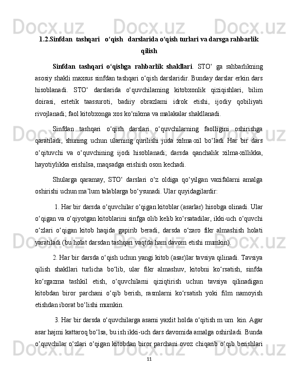 1.2.Sinfdan  tashqari   o‘qish   darslarida o‘qish turlari va darsga rahbarlik
qilish
Sinfdan   tashqari   o‘qishga   rahbarlik   shakllari .   STO ‘   ga   rahbarlikning
asosiy shakli maxsus sinfdan tashqari o‘qish darslaridir. Bunday darslar erkin dars
hisoblanadi.   STO ‘   darslarida   o‘quvchilaming   kitobxonlik   qiziqishlari,   bilim
doirasi,   estetik   taassuroti,   badiiy   obrazlami   idrok   etishi,   ijodiy   qobiliyati
rivojlanadi; faol kitobxonga xos ko‘nikma va malakalar shakllanadi. 
Sinfdan   tashqari   o‘qish   darslari   o‘quvchilarning   faolligini   oshirishga
qaratiladi,   shuning   uchun   ularning   qurilishi   juda   xilma-xil   bo‘ladi   Har   bir   dars
o‘qituvchi   va   o‘quvchining   ijodi   hisoblanadi;   darsda   qanchalik   xilma-xillikka,
hayotiylikka erishilsa, maqsadga erishish oson kechadi. 
Shularga   qaramay,   STO‘   darslari   o‘z   oldiga   qo‘yilgan   vazifalarni   amalga
oshirishi uchun ma’lum talablarga bo‘ysunadi. Ular quyidagilardir:
 1. Har bir darsda o‘quvchilar o‘qigan kitoblar (asarlar) hisobga olinadi. Ular
o‘qigan va o‘qiyotgan kitoblarini sinfga olib kelib ko‘rsatadilar, ikki-uch o‘quvchi
o‘zlari   o‘qigan   kitob   haqida   gapirib   beradi,   darsda   o‘zaro   fikr   almashish   holati
yaratiladi (bu holat darsdan tashqari vaqtda ham davom etishi mumkin). 
2. Har bir darsda o‘qish uchun yangi kitob (asar)lar tavsiya qilinadi. Tavsiya
qilish   shakllari   turlicha   bo‘lib,   ular   fikr   almashuv,   kitobni   ko‘rsatish,   sinfda
ko‘rgazma   tashkil   etish,   o‘quvchilarni   qiziqtirish   uchun   tavsiya   qilinadigan
kitobdan   biror   parchani   o‘qib   berish,   rasmlarni   ko‘rsatish   yoki   film   namoyish
etishdan iborat bo‘lishi mumkin.
 3. Har bir darsda o‘quvchilarga asarni yaxlit holda o‘qitish m um   kin. Agar
asar hajmi kattaroq bo‘lsa, bu ish ikki-uch dars davomida amalga oshiriladi. Bunda
o‘quvchilar  o‘zlari  o‘qigan kitobdan biror  parchani  ovoz chiqarib o‘qib berishlari
11 