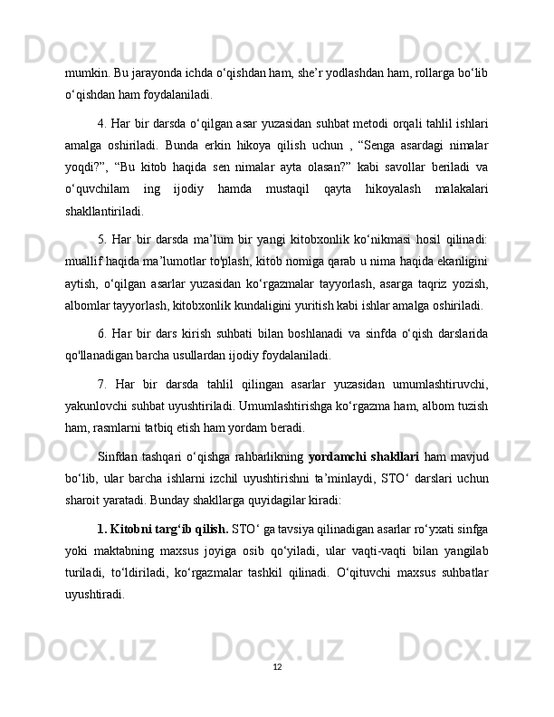 mumkin. Bu jarayonda ichda o‘qishdan ham, she’r yodlashdan ham, rollarga bo‘lib
o‘qishdan ham foydalaniladi. 
4. Har bir darsda o‘qilgan asar yuzasidan suhbat metodi orqali tahlil ishlari
amalga   oshiriladi.   Bunda   erkin   hikoya   qilish   uchun   ,   “Senga   asardagi   nimalar
yoqdi?”,   “Bu   kitob   haqida   sen   nimalar   ayta   olasan?”   kabi   savollar   beriladi   va
o‘quvchilam   ing   ijodiy   hamda   mustaqil   qayta   hikoyalash   malakalari
shakllantiriladi. 
5.   Har   bir   darsda   ma’lum   bir   yangi   kitobxonlik   ko‘nikmasi   hosil   qilinadi:
muallif haqida ma’lumotlar to'plash, kitob nomiga qarab u nima haqida ekanligini
aytish,   o‘qilgan   asarlar   yuzasidan   ko‘rgazmalar   tayyorlash,   asarga   taqriz   yozish,
albomlar tayyorlash, kitobxonlik kundaligini yuritish kabi ishlar amalga oshiriladi. 
6.   Har   bir   dars   kirish   suhbati   bilan   boshlanadi   va   sinfda   o‘qish   darslarida
qo'llanadigan barcha usullardan ijodiy foydalaniladi. 
7.   Har   bir   darsda   tahlil   qilingan   asarlar   yuzasidan   umumlashtiruvchi,
yakunlovchi suhbat uyushtiriladi. Umumlashtirishga ko‘rgazma ham, albom tuzish
ham, rasmlarni tatbiq etish ham yordam beradi. 
Sinfdan   tashqari   o‘qishga   rahbarlikning   yordamchi   shakllari   ham   mavjud
bo‘lib,   ular   barcha   ishlarni   izchil   uyushtirishni   ta’minlaydi,   STO‘   darslari   uchun
sharoit yaratadi. Bunday shakllarga quyidagilar kiradi: 
1. Kitobni targ‘ib qilish.  STO ‘  ga tavsiya qilinadigan asarlar ro‘yxati sinfga
yoki   maktabning   maxsus   joyiga   osib   qo‘yiladi,   ular   vaqti-vaqti   bilan   yangilab
turiladi,   to‘ldiriladi,   ko‘rgazmalar   tashkil   qilinadi.   O‘qituvchi   maxsus   suhbatlar
uyushtiradi.
12 