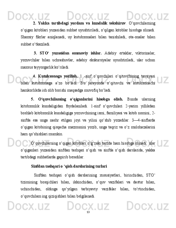 2.   Yakka   tartibdagi   yordam   va   kundalik   tekshiruv .   O‘quvchilarning
o‘qigan kitoblari yuzasidan suhbat uyushtiriladi, o‘qilgan kitoblar hisobga olinadi.
Shaxsiy   fikrlar   aniqlanadi,   uy   kutubxonalari   bilan   tanishiladi,   ota-onalar   bilan
suhbat o‘tkaziladi.
  3.   STO‘   yuzasidan   ommaviy   ishlar.   Adabiy   ertaklar,   viktorinalar,
yozuvchilar   bilan   uchrashuvlar,   adabiy   ekskursiyalar   uyushtiriladi,   ular   uchun
maxsus tayyorgarlik ko‘riladi.
  4.   Kutubxonaga   yozilish.   1   -sinf   o‘quvchilari   o‘qituvchining   tavsiyasi
bilan   kutubxonaga   a’zo   bo‘ladi.   Bu   jarayonda   o‘qituvchi   va   kutubxonachi
hamkorlikda ish olib borishi maqsadga muvofiq bo‘ladi. 
5.   O‘quvchilaming   o‘qiganlarini   hisobga   olish.   Bunda   ularning
kitobxonlik   kundaligidan   foydalaniladi.   1-sinf   o‘quvchilari   2-yarim   yillikdan
boshlab kitobxonlik kundaligiga yozuvchining ismi, familiyasi va kitob nomini, 2-
sinfda   esa   unga   nashr   etilgan   joyi   va   yilini   qo‘shib   yozadilar.   3—4-sinflarda
o‘qigan   kitobining   qisqacha   mazmunini   yozib,   unga   taqriz   va   o‘z   mulohazalarini
ham qo‘shishlari mumkin. 
O‘quvchilarning o‘qigan kitoblari o‘g‘zaki tarzda ham hisobga olinadi: ular
o‘qiganlari   yuzasidan   sinfdan   tashqari   o‘qish   va   sinfda   o‘qish   darslarida,   yakka
tartibdagi suhbatlarda gapirib beradilar. 
Sinfdan tashqari o ‘qish darslarining turlari
  Sinfdan   tashqari   o‘qish   darslarining   xususiyatlari,   birinchidan,   STO ‘
tizimining   bosqichlari   bilan,   ikkinchidan,   o‘quv   vazifalari   va   dastur   bilan,
uchinchidan,   oldinga   qo‘yilgan   tarbiyaviy   vazifalar   bilan,   to‘rtinchidan,
o‘quvchilam ing qiziqishlari bilan belgilanadi.
13