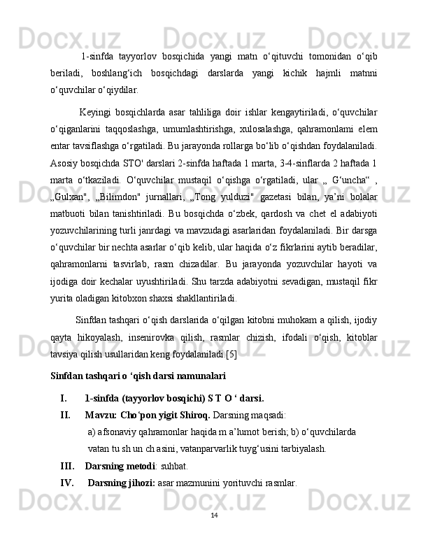   1-sinfda   tayyorlov   bosqichida   yangi   matn   o‘qituvchi   tomonidan   o‘qib
beriladi,   boshlang‘ich   bosqichdagi   darslarda   yangi   kichik   hajmli   matnni
o‘quvchilar o‘qiydilar.
  Keyingi   bosqichlarda   asar   tahliliga   doir   ishlar   kengaytiriladi,   o‘quvchilar
o‘qiganlarini   taqqoslashga,   umumlashtirishga,   xulosalashga,   qahramonlami   elem
entar tavsiflashga o‘rgatiladi. Bu jarayonda rollarga bo‘lib o‘qishdan foydalaniladi.
Asosiy bosqichda STO' darslari 2-sinfda haftada 1 marta, 3-4-sinflarda 2 haftada 1
marta   o‘tkaziladi.   O‘quvchilar   mustaqil   o‘qishga   o‘rgatiladi,   ular   „   G‘uncha“   ,
„Gulxan",   „Bilimdon"   jurnallari,   „Tong   yulduzi"   gazetasi   bilan,   ya’ni   bolalar
matbuoti   bilan   tanishtiriladi.   Bu   bosqichda   o‘zbek,   qardosh   va   chet   el   adabiyoti
yozuvchilarining turli janrdagi va mavzudagi asarlaridan foydalaniladi. Bir darsga
o‘quvchilar bir nechta asarlar o‘qib kelib, ular haqida o‘z fikrlarini aytib beradilar,
qahramonlarni   tasvirlab,   rasm   chizadilar.   Bu   jarayonda   yozuvchilar   hayoti   va
ijodiga doir kechalar uyushtiriladi. Shu tarzda adabiyotni sevadigan, mustaqil fikr
yurita oladigan kitobxon shaxsi shakllantiriladi. 
Sinfdan tashqari o‘qish darslarida o‘qilgan kitobni muhokam a qilish, ijodiy
qayta   hikoyalash,   insenirovka   qilish,   rasmlar   chizish,   ifodali   o‘qish,   kitoblar
tavsiya qilish usullaridan keng foydalaniladi.[5]
Sinfdan tashqari o ‘qish darsi namunalari  
I. 1-sinfda (tayyorlov bosqichi) S T O ‘ darsi. 
II. Mavzu: Cho ‘ pon yigit Shiroq.  Darsning maqsadi: 
a) afsonaviy qahramonlar haqida m a’lumot berish; b) o‘quvchilarda 
vatan tu sh un ch asini, vatanparvarlik tuyg‘usini tarbiyalash. 
III. Darsning metodi : suhbat.
IV.   Darsning jihozi:  asar mazmunini yorituvchi rasmlar. 
14 