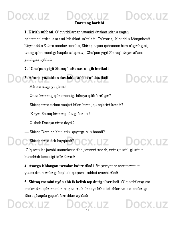 Darsning borishi
1. Kirish suhbati.  O‘quvchilardan vatanini dushmandan asragan 
qahramonlardan kimlarni bilishlari so‘raladi. To‘maris, Jaloliddin Manguberdi, 
Najm iddin Kubro nomlari sanalib, Shiroq degan qahramon ham o'tganligini, 
uning qahramonligi haqida xalqimiz, “Cho'pon yigit Shiroq” degan afsona 
yaratgani aytiladi. 
2. “Cho‘pon yigit Shiroq” afsonasi o ‘qib beriladi . 
3. Afsona yuzasidan dastlabki suhbat o ‘tkaziladi : 
— Afsona sizga yoqdimi? 
— Unda kimning qahramonligi hikoya qilib berilgan? 
— Shiroq nima uchun xanjari bilan burni, quloqlarini kesadi?
 — Keyin Shiroq kimning oldiga boradi? 
— U shoh Doroga nima deydi? 
— Shiroq Doro qo‘shinlarini qayerga olib boradi? 
— Shiroq nima deb hayqiradi?
 O‘quvchilar javobi umumlashtirilib, vatanni sevish, uning tinchligi uchun 
kurashish kerakligi ta’kidlanadi. 
4. Asarga ishlangan rasmlar ko‘rsatiladi . Bu jarayonda asar mazmuni 
yuzasidan rasmlarga bog‘lab qisqacha suhbat uyushtiriladi. 
5. Shiroq rasmini uyda chizib kelish topshirig‘i beriladi . O‘quvchilarga ota-
onalaridan qahramonlar haqida ertak, hikoya bilib kelishlari va ota-onalariga 
Shiroq haqida gapirib berishlari aytiladi. 
15 