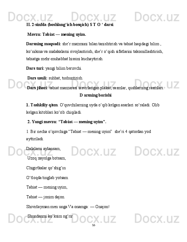 II. 2-sinfda (boshlang‘ich bosqich) S T O ‘ darsi .
  Mavzu: Tabiat — mening uyim.  
Darsning maqsadi:  she’r mazmuni bilan tanishtirish va tabiat haqidagi bilim , 
ko‘nikma va malakalarni rivojlantirish, she’r o‘qish sifatlarini takomillashtirish, 
tabiatga mehr-muhabbat hissini kuchaytirish. 
Dars turi:  yangi bilim beruvchi.
  Dars usuli:  suhbat, tushuntirish. 
Dars jihozi : tabiat manzarasi tasvirlangan plakat, rasmlar, qushlarning rasmlari.
D arsning borishi
1. Tashkiliy qism . O‘quvchilarning uyda o‘qib kelgan asarlari so‘raladi. Olib 
kelgan kitoblari ko‘rib chiqiladi.
 2. Yangi mavzu: “Tabiat — mening uyim”.  
1. Bir necha o‘quvchiga “Tabiat — mening uyim”  she’ri 4 qatordan yod 
ayttiriladi. 
Dalalarni aylansam,
 Uzoq xayolga botsam, 
Chigirtkalar qo‘shig‘in 
O‘tloqda tinglab yotsam. 
Tabiat — mening uyim, 
Tabiat — jonim dajon. 
Shivirlayman men unga Va onamga: — Onajon!
 Shundanmi ko‘ksim og‘rir 
16 