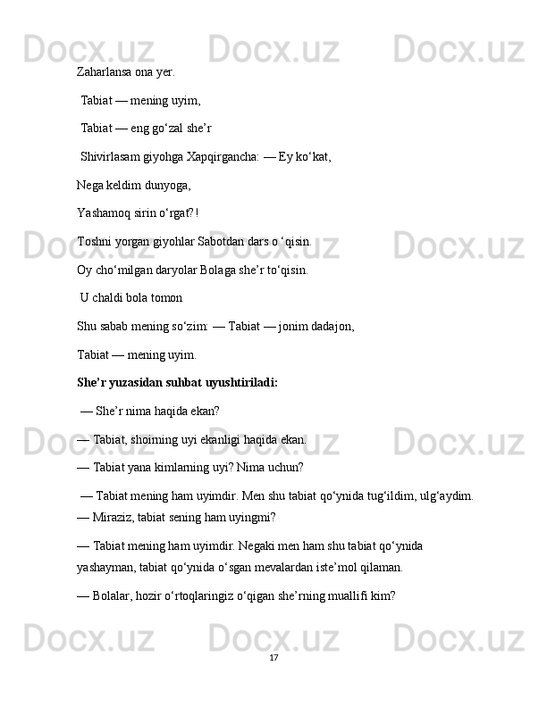 Zaharlansa ona yer.
 Tabiat — mening uyim,
 Tabiat — eng go‘zal she’r
 Shivirlasam giyohga Xapqirgancha: — Ey ko‘kat, 
Nega keldim dunyoga, 
Yashamoq sirin o‘rgat?! 
Toshni yorgan giyohlar Sabotdan dars o ‘qisin. 
Oy cho‘milgan daryolar Bolaga she’r to‘qisin.
 U chaldi bola tomon 
Shu sabab mening so‘zim: — Tabiat — jonim dadajon, 
Tabiat — mening uyim. 
She’r yuzasidan suhbat uyushtiriladi:
 — She’r nima haqida ekan? 
— Tabiat, shoirning uyi ekanligi haqida ekan. 
— Tabiat yana kimlarning uyi? Nima uchun?
 — Tabiat mening ham uyimdir. Men shu tabiat qo‘ynida tug‘ildim, ulg‘aydim. 
— Miraziz, tabiat sening ham uyingmi? 
— Tabiat mening ham uyimdir. Negaki men ham shu tabiat qo‘ynida 
yashayman, tabiat qo‘ynida o‘sgan mevalardan iste’mol qilaman. 
— Bolalar, hozir o‘rtoqlaringiz o‘qigan she’rning muallifi kim? 
17 