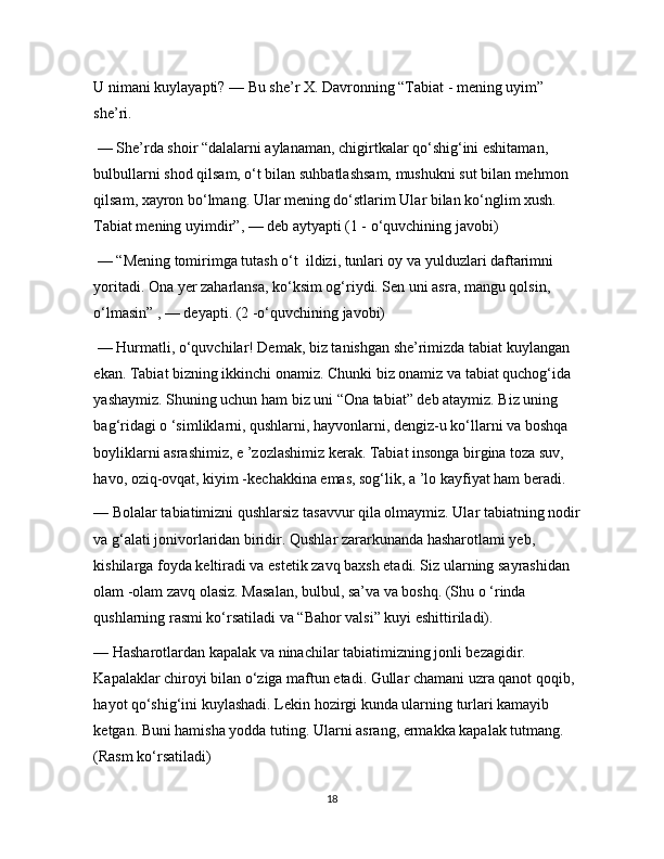 U nimani kuylayapti? — Bu she’r X. Davronning “Tabiat - mening uyim” 
she’ri.
 — She’rda shoir “dalalarni aylanaman, chigirtkalar qo‘shig‘ini eshitaman, 
bulbullarni shod qilsam, o‘t bilan suhbatlashsam, mushukni sut bilan mehmon 
qilsam, xayron bo‘lmang. Ular mening do‘stlarim Ular bilan ko‘nglim xush. 
Tabiat mening uyimdir”, — deb aytyapti (1 - o‘quvchining javobi)
 — “Mening tomirimga tutash o‘t  ildizi, tunlari oy va yulduzlari daftarimni 
yoritadi. Ona yer zaharlansa, ko‘ksim og‘riydi. Sen uni asra, mangu qolsin,        
o‘lmasin” , — deyapti. (2 -o‘quvchining javobi)
 — Hurmatli, o‘quvchilar! Demak, biz tanishgan she’rimizda tabiat kuylangan 
ekan. Tabiat bizning ikkinchi onamiz. Chunki biz onamiz va tabiat quchog‘ida 
yashaymiz. Shuning uchun ham biz uni “Ona tabiat” deb ataymiz. Biz uning 
bag‘ridagi o ‘simliklarni, qushlarni, hayvonlarni, dengiz-u ko‘llarni va boshqa 
boyliklarni asrashimiz, e ’zozlashimiz kerak. Tabiat insonga birgina toza suv, 
havo, oziq-ovqat, kiyim -kechakkina emas, sog‘lik, a ’lo kayfiyat ham beradi. 
— Bolalar tabiatimizni qushlarsiz tasavvur qila olmaymiz. Ular tabiatning nodir 
va g‘alati jonivorlaridan biridir. Qushlar zararkunanda hasharotlami yeb, 
kishilarga foyda keltiradi va estetik zavq baxsh etadi. Siz ularning sayrashidan 
olam -olam zavq olasiz. Masalan, bulbul, sa’va va boshq. (Shu o ‘rinda 
qushlarning rasmi ko‘rsatiladi va “Bahor valsi” kuyi eshittiriladi). 
— Hasharotlardan kapalak va ninachilar tabiatimizning jonli bezagidir. 
Kapalaklar chiroyi bilan o‘ziga maftun etadi. Gullar chamani uzra qanot qoqib, 
hayot qo‘shig‘ini kuylashadi. Lekin hozirgi kunda ularning turlari kamayib 
ketgan. Buni hamisha yodda tuting. Ularni asrang, ermakka kapalak tutmang. 
(Rasm ko‘rsatiladi) 
18 