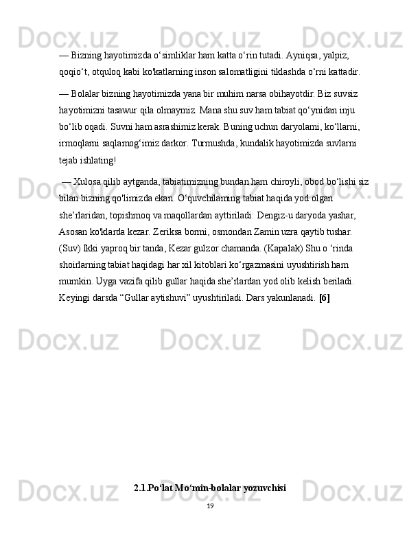 — Bizning hayotimizda o‘simliklar ham katta o‘rin tutadi. Ayniqsa, yalpiz, 
qoqio‘t, otquloq kabi ko'katlarning inson salomatligini tiklashda o‘rni kattadir. 
— Bolalar bizning hayotimizda yana bir muhim narsa obihayotdir. Biz suvsiz 
hayotimizni tasawur qila olmaymiz. Mana shu suv ham tabiat qo‘ynidan inju 
bo‘lib oqadi. Suvni ham asrashimiz kerak. Buning uchun daryolami, ko‘llarni, 
irmoqlarni saqlamog‘imiz darkor. Turmushda, kundalik hayotimizda suvlarni 
tejab ishlating!
 — Xulosa qilib aytganda, tabiatimizning bundan ham chiroyli, obod bo‘lishi siz
bilan bizning qo'limizda ekan. O‘quvchilaming tabiat haqida yod olgan 
she’rlaridan, topishmoq va maqollardan ayttiriladi: Dengiz-u daryoda yashar, 
Asosan ko'klarda kezar. Zeriksa bormi, osmondan Zamin uzra qaytib tushar. 
(Suv) Ikki yaproq bir tanda, Kezar gulzor chamanda. (Kapalak) Shu o ‘rinda 
shoirlarning tabiat haqidagi har xil kitoblari ko‘rgazmasini uyushtirish ham 
mumkin. Uyga vazifa qilib gullar haqida she’rlardan yod olib kelish beriladi. 
Keyingi darsda “Gullar aytishuvi” uyushtiriladi. Dars yakunlanadi.  [6]
   
  
2.1.Po‘lat Mo‘min-bolalar yozuvchisi
19 