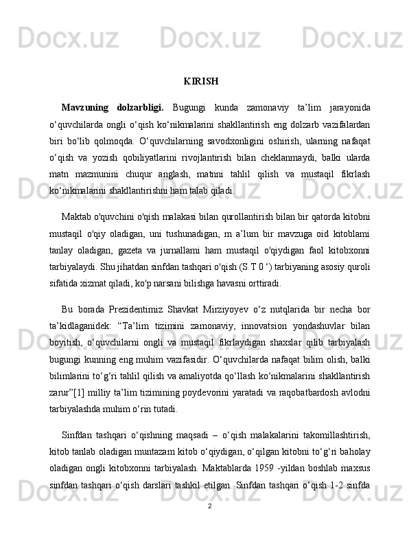                                                         KIRISH
Mavzuning   dolzarbligi.   Bugungi   kunda   zamonaviy   ta’lim   jarayonida
o‘quvchilarda   ongli   o‘qish   ko‘nikmalarini   shakllantirish   eng   dolzarb   vazifalardan
biri   bo‘lib   qolmoqda.   O‘quvchilarning   savodxonligini   oshirish,   ularning   nafaqat
o‘qish   va   yozish   qobiliyatlarini   rivojlantirish   bilan   cheklanmaydi,   balki   ularda
matn   mazmunini   chuqur   anglash,   matnni   tahlil   qilish   va   mustaqil   fikrlash
ko‘nikmalarini shakllantirishni ham talab qiladi. 
Maktab o'quvchini o'qish malakasi bilan qurollantirish bilan bir qatorda kitobni
mustaqil   o'qiy   oladigan,   uni   tushunadigan,   m   a’lum   bir   mavzuga   oid   kitoblami
tanlay   oladigan,   gazeta   va   jurnallami   ham   mustaqil   o'qiydigan   faol   kitobxonni
tarbiyalaydi. Shu jihatdan sinfdan tashqari o'qish (S T 0 ‘) tarbiyaning asosiy quroli
sifatida xizmat qiladi, ko'p narsani bilishga havasni orttiradi.
Bu   borada   Prezidentimiz   Shavkat   Mirziyoyev   o‘z   nutqlarida   bir   necha   bor
ta’kidlaganidek:   “Ta’lim   tizimini   zamonaviy,   innovatsion   yondashuvlar   bilan
boyitish,   o‘quvchilarni   ongli   va   mustaqil   fikrlaydigan   shaxslar   qilib   tarbiyalash
bugungi kunning eng muhim vazifasidir. O‘quvchilarda nafaqat  bilim olish, balki
bilimlarini to‘g‘ri tahlil qilish va amaliyotda qo‘llash ko‘nikmalarini shakllantirish
zarur”[1] milliy ta’lim tizimining poydevorini yaratadi va raqobatbardosh avlodni
tarbiyalashda muhim o‘rin tutadi.
Sinfdan   tashqari   o‘qishning   maqsadi   –   o‘qish   malakalarini   takomillashtirish,
kitob tanlab oladigan muntazam kitob o‘qiydigan, o‘qilgan kitobni to‘g‘ri baholay
oladigan   ongli   kitobxonni   tarbiyalash.   Maktablarda   1959   -yildan   boshlab   maxsus
sinfdan  tashqari   o‘qish   darslari   tashkil   etilgan.   Sinfdan   tashqari   o‘qish   1-2   sinfda
2 