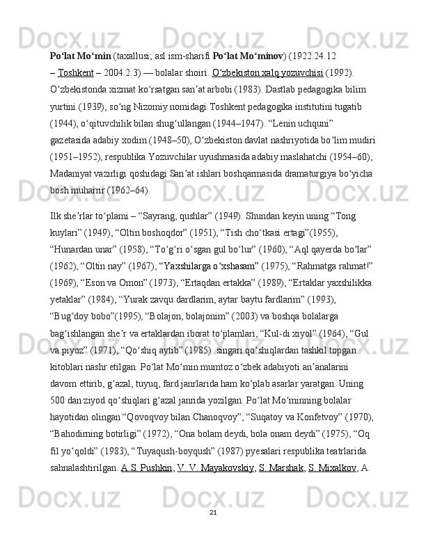 Po lat Mo minʻ ʻ   (taxallusi; asl ism-sharifi   Po lat Mo minov	ʻ ʻ ) (1922.24.12 
–   Toshkent   –  2004.2.3)   — bolalar shoiri.   O zbekiston xalq yozuvchisi
ʻ   (1992). 
O zbekistonda xizmat ko rsatgan san at arbobi (1983). Dastlab pedagogika bilim 	
ʻ ʻ ʼ
yurtini (1939), so ng Nizomiy nomidagi Toshkent pedagogika institutini tugatib 	
ʻ
(1944), o qituvchilik bilan shug ullangan (1944–1947). “Lenin uchquni” 	
ʻ ʻ
gazetasida adabiy xodim (1948–50), O zbekiston davlat nashriyotida bo lim mudiri	
ʻ ʻ
(1951–1952), respublika Yozuvchilar uyushmasida adabiy maslahatchi (1954–60), 
Madaniyat vazirligi qoshidagi San at ishlari boshqarmasida dramaturgiya bo yicha 	
ʼ ʻ
bosh muharrir (1962–64).
Ilk she rlar to plami	
ʼ ʻ   – “Sayrang, qushlar” (1949). Shundan keyin uning “Tong 
kuylari” (1949), “Oltin boshoqdor” (1951), “Tish cho tkasi ertagi”(1955), 	
ʻ
“Hunardan unar” (1958), “To g ri o sgan gul bo lur” (1960), “Aql qayerda bo lar” 	
ʻ ʻ ʻ ʻ ʻ
(1962), “Oltin nay” (1967),   “Yaxshilarga o xshasam”	
ʻ   (1975), “Rahmatga rahmat!”
(1969), “Eson va Omon” (1973), “Ertaqdan ertakka” (1989), “Ertaklar yaxshilikka 
yetaklar” (1984), “Yurak zavqu dardlarim, aytar baytu fardlarim” (1993), 
“Bug doy bobo”(1995), “Bolajon, bolajonim” (2003) va boshqa bolalarga 	
ʻ
bag ishlangan she r va ertaklardan iborat to plamlari, “Kul-di xiyol” (1964), “Gul 
ʻ ʼ ʻ
va piyoz” (1971), “Qo shiq aytib” (1985)  singari qo shiqlardan tashkil topgan 	
ʻ ʻ
kitoblari nashr etilgan. Po lat Mo min mumtoz o zbek adabiyoti an analarini 	
ʻ ʻ ʻ ʼ
davom ettirib, g azal, tuyuq, fard janrlarida ham ko plab asarlar yaratgan. Uning 	
ʻ ʻ
500 dan ziyod qo shiqlari g azal janrida yozilgan. Po lat Mo minning bolalar 
ʻ ʻ ʻ ʻ
hayotidan olingan “Qovoqvoy bilan Chanoqvoy”, “Suqatoy va Konfetvoy” (1970),
“Bahodirning botirligi” (1972), “Ona bolam deydi, bola onam deydi” (1975), “Oq 
fil yo qoldi” (1983), “Tuyaqush-boyqush” (1987) pyesalari respublika teatrlarida 	
ʻ
sahnalashtirilgan.   A.S. Pushkin ,   V. V. Mayakovskiy ,   S. Marshak ,   S. Mixalkov , A. 
21 