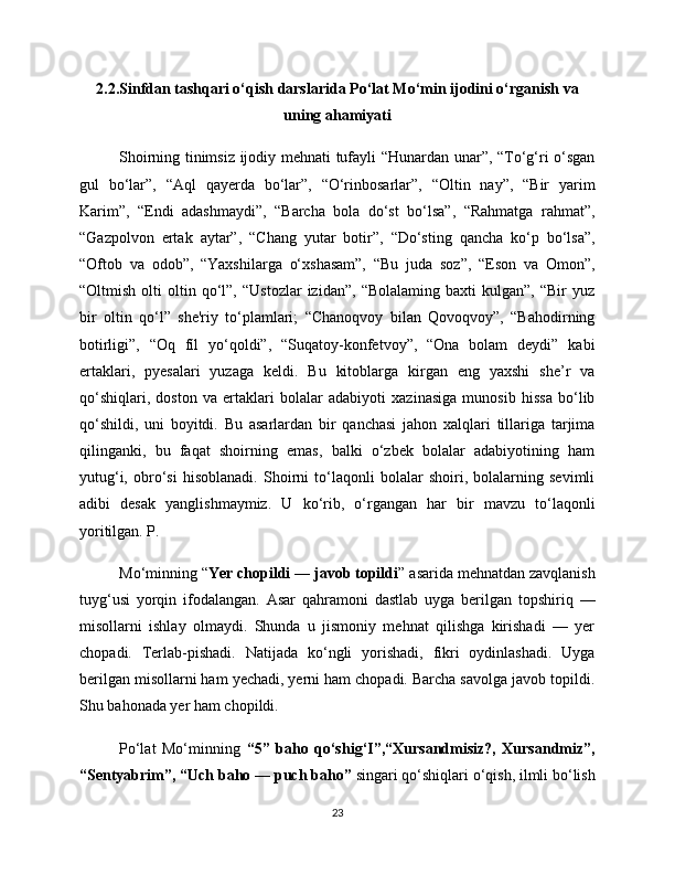 2.2.Sinfdan tashqari o‘qish darslarida Po‘lat Mo‘min ijodini o‘rganish va
uning ahamiyati
Shoirning tinimsiz ijodiy mehnati tufayli “Hunardan unar”, “To‘g‘ri o‘sgan
gul   bo‘lar”,   “Aql   qayerda   bo‘lar”,   “O‘rinbosarlar”,   “Oltin   nay”,   “Bir   yarim
Karim”,   “Endi   adashmaydi”,   “Barcha   bola   do‘st   bo‘lsa”,   “Rahmatga   rahmat”,
“Gazpolvon   ertak   aytar”,   “Chang   yutar   botir”,   “Do‘sting   qancha   ko‘p   bo‘lsa”,
“Oftob   va   odob”,   “Yaxshilarga   o‘xshasam”,   “Bu   juda   soz”,   “Eson   va   Omon”,
“Oltmish   olti   oltin  qo‘l”,  “Ustozlar   izidan”,   “Bolalaming   baxti   kulgan”,   “Bir   yuz
bir   oltin   qo‘l”   she'riy   to‘plamlari;   “Chanoqvoy   bilan   Qovoqvoy”,   “Bahodirning
botirligi”,   “Oq   fíl   yo‘qoldi”,   “Suqatoy-konfetvoy”,   “Ona   bolam   deydi”   kabi
ertaklari,   pyesalari   yuzaga   keldi.   Bu   kitoblarga   kirgan   eng   yaxshi   she’r   va
qo‘shiqlari,   doston   va   ertaklari   bolalar   adabiyoti   xazinasiga   munosib   hissa   bo‘lib
qo‘shildi,   uni   boyitdi.   Bu   asarlardan   bir   qanchasi   jahon   xalqlari   tillariga   tarjima
qilinganki,   bu   faqat   shoirning   emas,   balki   o‘zbek   bolalar   adabiyotining   ham
yutug‘i,   obro‘si   hisoblanadi.   Shoirni   to‘laqonli   bolalar   shoiri,   bolalarning   sevimli
adibi   desak   yanglishmaymiz.   U   ko‘rib,   o‘rgangan   har   bir   mavzu   to‘laqonli
yoritilgan. P. 
Mo‘minning “ Yer chopildi — javob topildi ” asarida mehnatdan zavqlanish
tuyg‘usi   yorqin   ifodalangan.   Asar   qahramoni   dastlab   uyga   berilgan   topshiriq   —
misollarni   ishlay   olmaydi.   Shunda   u   jismoniy   mehnat   qilishga   kirishadi   —   yer
chopadi.   Terlab-pishadi.   Natijada   ko‘ngli   yorishadi,   fikri   oydinlashadi.   Uyga
berilgan misollarni ham yechadi, yerni ham chopadi. Barcha savolga javob topildi.
Shu bahonada yer ham chopildi. 
Po‘lat   Mo‘minning   “5”   baho   qo‘shig‘I”,“Xursandmisiz?,   Xursandmiz”,
“Sentyabrim”, “Uch baho — puch baho”  singari qo‘shiqlari o‘qish, ilmli bo‘lish
23 