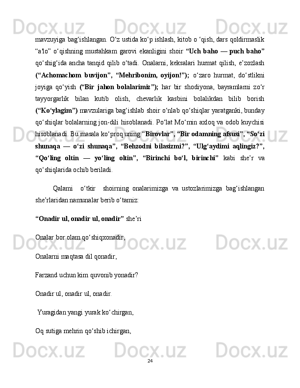 mavzuyiga bag‘ishlangan. O‘z ustida ko‘p ishlash, kitob o ‘qish, dars qoldirmaslik
“a'lo”   o‘qishning   mustahkam   garovi   ekanligini   shoir   “Uch  baho   —  puch  baho”
qo‘shig‘ida  ancha  tanqid qilib  o‘tadi.  Onalarni, keksalari  hurmat  qilish,  e’zozlash
(“Achomachom   buvijon”,   “Mehribonim,   oyijon!”);   o‘zaro   hurmat,   do‘stlikni
joyiga   qo‘yish   (“Bir   jahon   bolalarimiz”);   har   bir   shodiyona,   bayramlarni   zo‘r
tayyorgarlik   bilan   kutib   olish,   chevarlik   kasbini   bolalikdan   bilib   borish
(“Ko‘ylagim”)  mavzulariga bag‘ishlab shoir o‘nlab qo‘shiqlar yaratganki, bunday
qo‘shiqlar bolalarning jon-dili hisoblanadi. Po‘lat Mo‘min axloq va odob kuychisi
hisoblanadi. Bu masala ko‘proq uning “ Birovlar”, “Bir odamning afsusi”, “So‘zi
shunaqa   —   o‘zi   shunaqa”,   “Behzodni   bilasizmi?”,   “Ulg‘aydimi   aqlingiz?”,
“Qo‘ling   oltin   —   yo‘ling   oltin”,   “Birinchi   bo‘l,   birinchi”   kabi   she’r   va
qo‘shiqlarida ochib beriladi. 
Qalami     o‘tkir     shoirning   onalarimizga   va   ustozlarimizga   bag‘ishlangan
she’rlaridan namunalar berib o‘tamiz: 
“Onadir ul, onadir ul, onadir”  she’ri 
Onalar bor olam qo‘shiqxonadir, 
Onalarni maqtasa dil qonadir, 
Farzand uchun kim quvonib yonadir? 
Onadir ul, onadir ul, onadir.
 Yuragidan yangi yurak ko‘chirgan, 
Oq sutiga mehrin qo‘shib ichirgan, 
24 