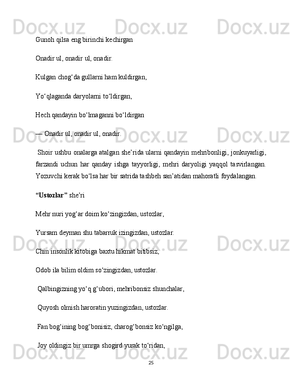 Gunoh qilsa eng birinchi kechirgan 
Onadir ul, onadir ul, onadir.
Kulgan chog‘da gullarni ham kuldirgan, 
Yo‘qlaganda daryolarni to‘ldirgan, 
Hech qandayin bo‘lmaganni bo‘ldirgan 
— Onadir ul, onadir ul, onadir.
  Shoir ushbu onalarga atalgan she’rida ularni qandayin mehribonligi, jonkuyarligi,
farzandi   uchun   har   qanday   ishga   tayyorligi,   mehri   daryoligi   yaqqol   tasvirlangan.
Yozuvchi kerak bo‘lsa har bir satrida tashbeh san’atidan mahoratli foydalangan. 
“Ustozlar”  she’ri 
Mehr nuri yog‘ar doim ko‘zingizdan, ustozlar, 
Yursam deyman shu tabarruk izingizdan, ustozlar. 
Chin insonlik kitobiga baxtu hikmat bitibsiz, 
Odob ila bilim oldim so‘zingizdan, ustozlar.
 Qalbingizning yo‘q g‘ubori, mehribonsiz shunchalar,
 Quyosh olmish haroratin yuzingizdan, ustozlar.
 Fan bog‘ining bog‘bonisiz, charog‘bonsiz ko‘ngilga,
 Joy oldingiz bir umrga shogird yurak to‘ridan, 
25 