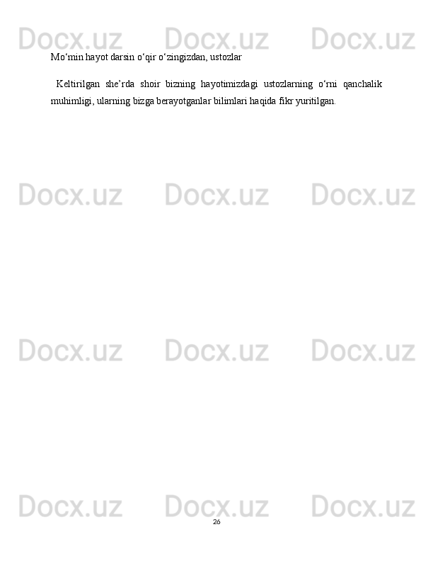 Mo‘min hayot darsin o‘qir o‘zingizdan, ustozlar
  Keltirilgan   she’rda   shoir   bizning   hayotimizdagi   ustozlarning   o‘rni   qanchalik
muhimligi, ularning bizga berayotganlar bilimlari haqida fikr yuritilgan.
26 