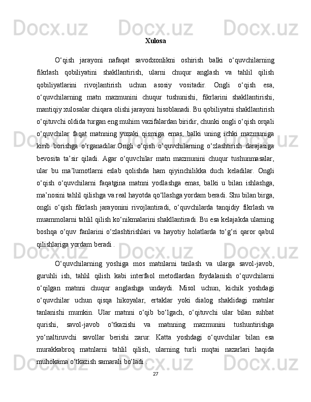 Xulosa
O‘qish   jarayoni   nafaqat   savodxonlikni   oshirish   balki   o‘quvchilarning
fikrlash   qobiliyatini   shakllantirish,   ularni   chuqur   anglash   va   tahlil   qilish
qobiliyatlarini   rivojlantirish   uchun   asosiy   vositadir.   Ongli   o‘qish   esa,
o‘quvchilarning   matn   mazmunini   chuqur   tushunishi,   fikrlarini   shakllantirishi,
mantiqiy xulosalar chiqara olishi jarayoni hisoblanadi. Bu qobiliyatni shakllantirish
o‘qituvchi oldida turgan eng muhim vazifalardan biridir, chunki ongli o‘qish orqali
o‘quvchilar   faqat   matnning   yuzaki   qismiga   emas,   balki   uning   ichki   mazmuniga
kirib   borishga   o‘rganadilar.Ongli   o‘qish   o‘quvchilarning   o‘zlashtirish   darajasiga
bevosita   ta’sir   qiladi.   Agar   o‘quvchilar   matn   mazmunini   chuqur   tushunmasalar,
ular   bu   ma’lumotlarni   eslab   qolishda   ham   qiyinchilikka   duch   keladilar.   Ongli
o‘qish   o‘quvchilarni   faqatgina   matnni   yodlashga   emas,   balki   u   bilan   ishlashga,
ma’nosini tahlil qilishga va real hayotda qo‘llashga yordam beradi. Shu bilan birga,
ongli   o‘qish   fikrlash   jarayonini   rivojlantiradi,   o‘quvchilarda   tanqidiy   fikrlash   va
muammolarni tahlil qilish ko‘nikmalarini shakllantiradi. Bu esa kelajakda ularning
boshqa   o‘quv   fanlarini   o‘zlashtirishlari   va   hayotiy   holatlarda   to‘g‘ri   qaror   qabul
qilishlariga yordam beradi .
O‘quvchilarning   yoshiga   mos   matnlarni   tanlash   va   ularga   savol-javob,
guruhli   ish,   tahlil   qilish   kabi   interfaol   metodlardan   foydalanish   o‘quvchilarni
o‘qilgan   matnni   chuqur   anglashga   undaydi.   Misol   uchun,   kichik   yoshdagi
o‘quvchilar   uchun   qisqa   hikoyalar,   ertaklar   yoki   dialog   shaklidagi   matnlar
tanlanishi   mumkin.   Ular   matnni   o‘qib   bo‘lgach,   o‘qituvchi   ular   bilan   suhbat
qurishi,   savol-javob   o‘tkazishi   va   matnning   mazmunini   tushuntirishga
yo‘naltiruvchi   savollar   berishi   zarur.   Katta   yoshdagi   o‘quvchilar   bilan   esa
murakkabroq   matnlarni   tahlil   qilish,   ularning   turli   nuqtai   nazarlari   haqida
muhokama o‘tkazish samarali bo‘ladi .
27