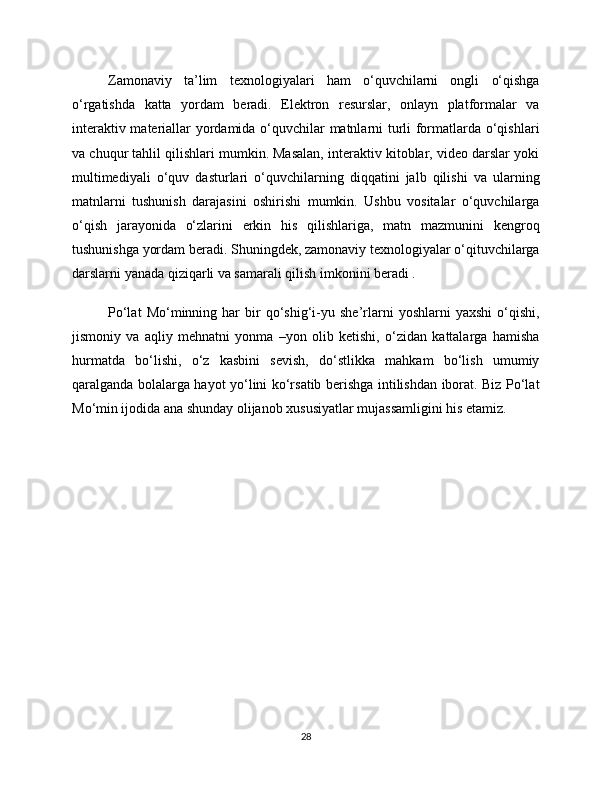 Zamonaviy   ta’lim   texnologiyalari   ham   o‘quvchilarni   ongli   o‘qishga
o‘rgatishda   katta   yordam   beradi.   Elektron   resurslar,   onlayn   platformalar   va
interaktiv materiallar yordamida o‘quvchilar matnlarni turli formatlarda o‘qishlari
va chuqur tahlil qilishlari mumkin. Masalan, interaktiv kitoblar, video darslar yoki
multimediyali   o‘quv   dasturlari   o‘quvchilarning   diqqatini   jalb   qilishi   va   ularning
matnlarni   tushunish   darajasini   oshirishi   mumkin.   Ushbu   vositalar   o‘quvchilarga
o‘qish   jarayonida   o‘zlarini   erkin   his   qilishlariga,   matn   mazmunini   kengroq
tushunishga yordam beradi. Shuningdek, zamonaviy texnologiyalar o‘qituvchilarga
darslarni yanada qiziqarli va samarali qilish imkonini beradi .
Po‘lat   Mo‘minning  har   bir   qo‘shig‘i-yu   she’rlarni   yoshlarni   yaxshi   o‘qishi,
jismoniy   va   aqliy   mehnatni   yonma   –yon   olib   ketishi,   o‘zidan   kattalarga   hamisha
hurmatda   bo‘lishi,   o‘z   kasbini   sevish,   do‘stlikka   mahkam   bo‘lish   umumiy
qaralganda bolalarga hayot yo‘lini ko‘rsatib berishga intilishdan iborat. Biz Po‘lat
Mo‘min ijodida ana shunday olijanob xususiyatlar mujassamligini his etamiz.
28 